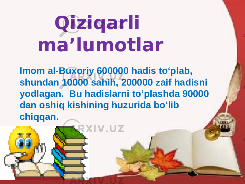 Qiziqarli ma’lumotlar Imom al-Buxoriy 600000 hadis to‘plab, shundan 10000 sahih, 200000 zaif hadisni yodlagan. Bu hadislarni to‘plashda 90000 dan oshiq kishining huzurida bo‘lib chiqqan. 