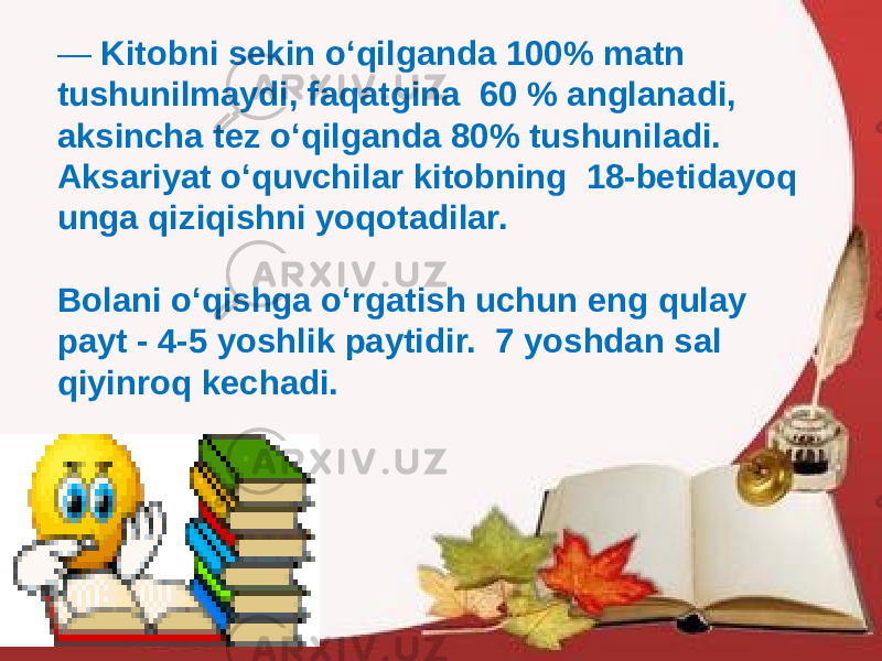 — Kitobni sekin o‘qilganda 100% matn tushunilmaydi, faqatgina 60 % anglanadi, aksincha tez o‘qilganda 80% tushuniladi. Aksariyat o‘quvchilar kitobning 18-betidayoq unga qiziqishni yoqotadilar. Bolani o‘qishga o‘rgatish uchun eng qulay payt - 4-5 yoshlik paytidir. 7 yoshdan sal qiyinroq kechadi. 