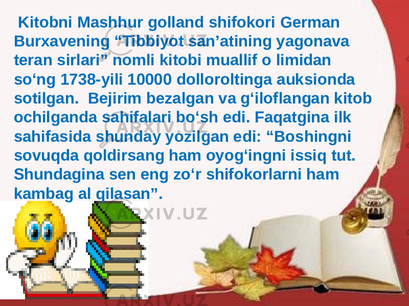  Kitobni Mashhur golland shifokori German Burxavening “Tibbiyot san’atining yagonava teran sirlari” nomli kitobi muallif o limidan so‘ng 1738-yili 10000 dolloroltinga auksionda sotilgan. Bejirim bezalgan va g‘iloflangan kitob ochilganda sahifalari bo‘sh edi. Faqatgina ilk sahifasida shunday yozilgan edi: “Boshingni sovuqda qoldirsang ham oyog‘ingni issiq tut. Shundagina sen eng zo‘r shifokorlarni ham kambag al qilasan”. 