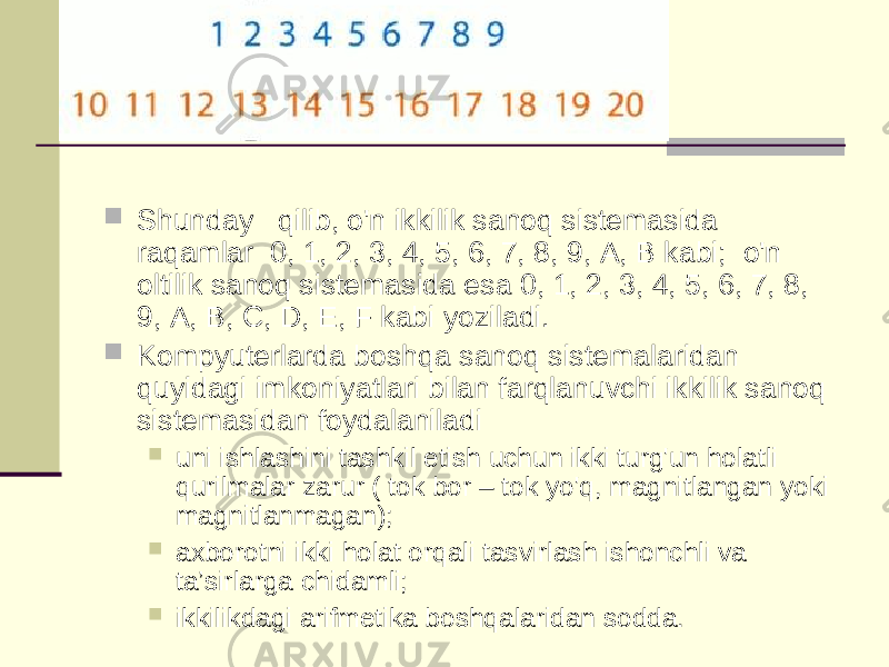  Shunday   qilib, o&#39;n ikkilik sanoq sistemasida raqamlar  0, 1, 2, 3, 4, 5, 6, 7, 8, 9, A, B kabi;  o&#39;n oltilik sanoq sistemasida esa 0, 1, 2, 3, 4, 5, 6, 7, 8, 9, A, B, C, D, E, F kabi yoziladi.  Kompyuterlarda boshqa sanoq sistemalaridan quyidagi imkoniyatlari bilan farqlanuvchi ikkilik sanoq sistemasidan foydalaniladi  uni ishlashini tashkil etish uchun ikki turg&#39;un holatli qurilmalar zarur ( tok bor – tok yo&#39;q, magnitlangan yoki magnitlanmagan);  axborotni ikki holat orqali tasvirlash ishonchli va ta’sirlarga chidamli;  ikkilikdagi arifmetika boshqalaridan sodda. 