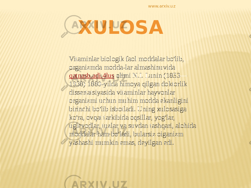 XULOSA Vitaminlar biologik faol moddalar bo&#39;lib, organizmda modda-lar almashinuvida qatnasb.adi.4lus olimi N.I. Lunin (1853— 1938) 1880-yilda himoya qilgan doktorlik dissertatsiyasida vitaminlar hayvonlar organizmi uchun muhim modda ekanligini birinchi bo&#39;lib isbotladi. Uning xulosasiga ko&#39;ra, ovqat tarkibida oqsillar, yog&#39;lar, uglevodlar, tuzlar va suvdan tashqari, alohida moddalar ham bo&#39;ladi, bularsiz oiganizm yashashi mumkin emas, deyilgan edi. www.arxiv.uz 