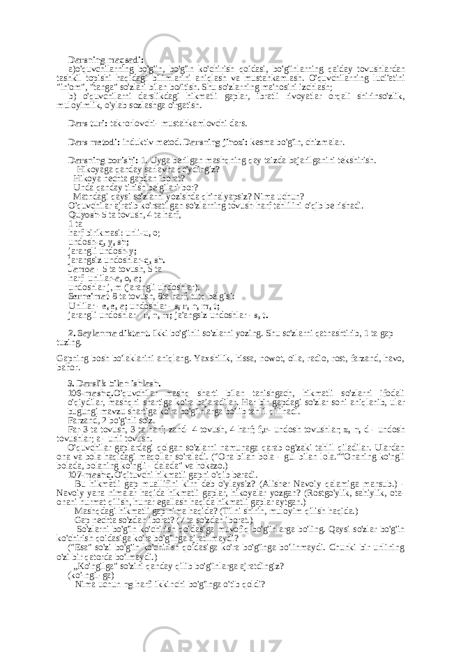 Darsning maqsadi: a)o&#39;quvchilarning bo&#39;g&#39;in, bo&#39;g&#39;in ko&#39;chirish qoidasi, bo&#39;g&#39;inlarning qaiday tovushlardan tashkil topishi haqidagi bilimlarini aniqlash va mustahkamlash. O&#39;quvchilarning luci&#39;atini &#34;in&#39;om&#34;, &#34;tanga&#34; so&#39;zlari bilan bo/itish. Shu so&#39;zlarning ma&#39;nosini izchlash; b) o&#39;quvchilarni darslikdagi hikmatli gaplar, ibratli rivoyatlar orqali shirinso&#39;zlik, muloyimlik, o&#39;ylab sozlashga o&#39;rgatish. Dars turi: takrorlovchi- mustahkamlovchi dars. Dars metodi: induktiv metod. Darsning jihozi: kesma bo&#39;g&#39;in, chizmalar. Darsning borishi: 1. Uyga berilgan mashqning qay taizda bajarilganini tekshirish. - Hikoyaga qanday sarlavha qc&#39;ydingiz? - Hikoya nechta gapdan iborat? - Unda qanday tinish belgilari bor? - Matndagi qaysi so&#39;zlarni yozishda qh&#39;nalyapsiz? Nima uchun? O&#39;quvchilar ajratib ko&#39;rsatilgan so&#39;zlarning tovush-harf tahlilini o&#39;qib be rishadi. Quyosh -5 ta tovush, 4 ta harf, 1 ta harf birikmasi: unli -u, o; undosh -q, y, sh; jarangli undosh -y; jarangsiz undoshlar -q, sh. Jamoa - 5 ta tovush, 5 ta harf unlilar -a, o, a; undoshlar j, m (jarangli uhdoshlar). Serne&#39;mat -8 ta tovush, 8ta harf, tutq belgisi: Unlilar - e, e, a; undoshlar - s, r, n, m, t; jarangli undoshlar - r, n, m; ja&#39;angsiz undoshlar - s, t. 2. Saylanma diktant. Ikki bo&#39;g&#39;inli so&#39;zlarni yozing. Shu sc&#39;zlarni qatnashtirib, 1 ta gap tuzing. Gapning bosh bo&#39;laklarini aniqlang. Yaxshilik, hissa, nowot, oila, radio, rost, farzand, havo, bahor. 3. Darslik bilan ishlash. 106-mashq. O&#39;quvchilar mashq sharti bilan tanishgach, hikmatli so&#39;zlarni ifodali o&#39;qiydilar, mashqni shartiga ko&#39;ra bajaradilar. Har bir gapdagi so&#39;zlar soni aniqlanib, ular bugungi mavzu shartiga ko&#39;ra bo&#39;g&#39;inlarga bo&#39;lib tahlil qilinadi. Farzand, 2 bo&#39;g&#39;nli so&#39;z. Far-3 ta tovush, 3 ta harf; zand- 4 tovush, 4 harf; f,r- undosh tovushlar; z, n, d - undosh tovushlar; a - unli tovush. O&#39;quvchilar gaplardagi qolgan so&#39;zlarni namunaga qarab og&#39;zaki tahlil qiladilar. Ulardan ona va bola haqidagi maqollar so&#39;raladi. (&#34;Ona bilan bola - gul bilan lola.&#34;&#34;Onaning ko&#39;ngli bolada, bolaning ko&#39;ngli - dalada&#34; va hokazo.) 107-mashq. O&#39;qituvchi hikmatli gapni o&#39;qib beradi. - Bu hikmatli gap muallifini kirn deb o&#39;ylaysiz? (Alisher Navoiy qalamiga mansub.) - Navoiy yana nimalar haqida hikmatli gaplar, hikoyalar yozgan? (Rostgo&#39;ylik, sahiylik, ota- onani hurmat qilish, hunar egallash haqida hikmatli gaplar aytgan.) - Mashqdagi hikmatli gap nima haqida? (Tilni shirin, muloyim qilish haqida.) - Gap nechta so&#39;zdan iborat? (7 ta so&#39;zdan iborat.) - So&#39;zlarni bo&#39;g&#39;in ko&#39;chirish qoidasiga muvofiq bo&#39;g&#39;inlarga bo&#39;ling. Qaysi so&#39;zlar bo&#39;g&#39;in ko&#39;chirish qoidasiga ko&#39;ra bo&#39;g&#39;inga ajratilmaydi? (&#34;Esa&#34; so&#39;zi bo&#39;g&#39;in ko&#39;chirish qoidasiga ko&#39;ra bo&#39;g&#39;inga bo&#39;linmaydi. Chunki bir unlining o&#39;zi bir qatorda bo&#39;lmaydi.) - „Ko&#39;ngilga&#34; so&#39;zini qanday qilib bo&#39;g&#39;inlarga ajratdingiz? (ko&#39;-ngil-ga) - Nima uchun ng harfi ikkinchi bo&#39;g&#39;inga o&#39;tib qoldi? 