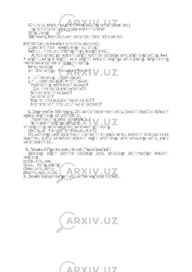 (Chunki bu so&#39;zda n va g harfi emas, balki ng harf birikmasi bor.) - ng harf birikmali yana qanday so&#39;zlarni bilasiz? (Singil, tong) 108-mashq. Matn o&#39;qituvchi tomonidan ifodali o&#39;qib beriladi. Ma&#39;nosi tushunarsiz so&#39;zlar aniqlanib, izohlanadi. Lug&#39;at ishi: in&#39;om - sovg&#39;a; tanga - pul birligi; Nechun - nima uchun? so&#39;roglning qisqargan shakli. - Ajratib ko&#39;rsatilgan so&#39;zlarni bo&#39;g&#39;in ko&#39;chirish qoidasiga ko&#39;ra bo&#39;g&#39;inlarga bo&#39;ling. Awal 2 bo&#39;g&#39;inli, so&#39;ng 3 bo&#39;g&#39;inli va 4 bo&#39;g&#39;inli so&#39;zlarni bo&#39;g&#39;inga bo&#39;lib yozing. Bo&#39;g&#39;inlarning nechta tovushdan tashkil topganini ayting. Namuna: tanga tan - 3 ta harf, ga - 2 ta tovush, 2 ta harf; a - unli tovush; g - undosh tovush; t, n - undosh tovushlar, a - unli tovush. - Podshohning nechta shoiri bor ekan? - Ular nima haqida she&#39;r aytishibdi? - Birinchi shoir nima debdi? - Ikkinchisi-chi? - Vazirlar nima sababdan hayron qolishdi? - Shoh shoirlarni nima uchun ikki xil baholadi? 5. Uyga vazifa: 109-mashq. O&#39;quvchilar topishmoqni o&#39;qib, javobini topadilar. So&#39;zlarni og&#39;zaki bo&#39;g&#39;inlarga bo&#39;lib chiqadilar. - Topishmoqning javobi nima? (Baliq.) - Baliq so&#39;zini bo&#39;g&#39;inga bo&#39;lib, har bir bo&#39;glnriing necha tovushdan iborat ekanligini .oping. (Ba-iiq, ba - 2 ta harf, liq - 3 tovush, 3 larf.) O&#39;quvchilarga uyda topishmoqni husnixat t ilan yozib kelish, xatolarini darslikka qarab tekshirish, ajratib ko&#39;rsatikian so&#39;zlarni bog&#39;in ko&#39;chirishga ko&#39;ra bo&#39;laklarga bo&#39;lib, yozib kelish topshiriladi. 6. Darsda o&#39;tiiganlar yakunlanadi. Test o&#39;tkaziladi . Qatordagi bo&#39;g&#39;in ko&#39;chirish qoidasiga ko&#39;ra, bo&#39;laklarga bo&#39;linmaydigan so&#39;zlarni belgilang. a)nafsi, aniq, rost; b)ikki, o&#39;qing, yozing; d)oson, aniq, ochiq; e)sochiq, ayol, murod. 7. Darsda faol qatnashgan o&#39;quvchilar rag&#39;batlantiriladi. 