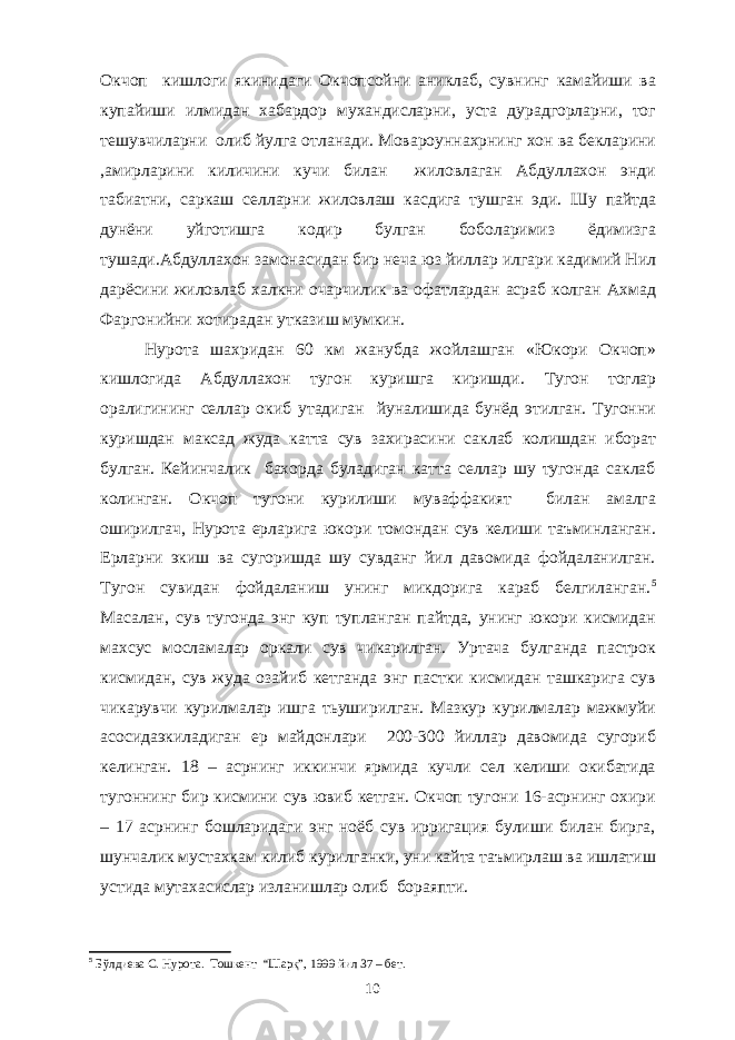 Окчоп кишлоги якинидаги Окчопсойни аниклаб, сувнинг камайиши ва купайиши илмидан хабардор мухандисларни, уста дурадгорларни, тог тешувчиларни олиб йулга отланади. Мовароуннахрнинг хон ва бекларини ,амирларини киличини кучи билан жиловлаган Абдуллахон энди табиатни, саркаш селларни жиловлаш касдига тушган эди. Шу пайтда дунёни уйготишга кодир булган боболаримиз ёдимизга тушади.Абдуллахон замонасидан бир неча юз йиллар илгари кадимий Нил дарёсини жиловлаб халкни очарчилик ва офатлардан асраб колган Ахмад Фаргонийни хотирадан утказиш мумкин. Нурота шахридан 60 км жанубда жойлашган «Юкори Окчоп» кишлогида Абдуллахон тугон куришга киришди. Тугон тоглар оралигининг селлар окиб утадиган йуналишида бунёд этилган. Тугонни куришдан максад жуда катта сув захирасини саклаб колишдан иборат булган. Кейинчалик бахорда буладиган катта селлар шу тугонда саклаб колинган. Окчоп тугони курилиши муваффакият билан амалга оширилгач, Нурота ерларига юкори томондан сув келиши таъминланган. Ерларни экиш ва сугоришда шу сувданг йил давомида фойдаланилган. Тугон сувидан фойдаланиш унинг микдорига караб белгиланган. 5 Масалан, сув тугонда энг куп тупланган пайтда, унинг юкори кисмидан махсус мосламалар оркали сув чикарилган. Уртача булганда пастрок кисмидан, сув жуда озайиб кетганда энг пастки кисмидан ташкарига сув чикарувчи курилмалар ишга тьуширилган. Мазкур курилмалар мажмуйи асосидаэкиладиган ер майдонлари 200-300 йиллар давомида сугориб келинган. 18 – асрнинг иккинчи ярмида кучли сел келиши окибатида тугоннинг бир кисмини сув ювиб кетган. Окчоп тугони 16-асрнинг охири – 17 асрнинг бошларидаги энг ноёб сув ирригация булиши билан бирга, шунчалик мустахкам килиб курилганки, уни кайта таъмирлаш ва ишлатиш устида мутахасислар изланишлар олиб бораяпти. 5 Б ў лдиева С. Нурота . Тошкент “Шарқ”, 1999 йил 37 – бет. 10 