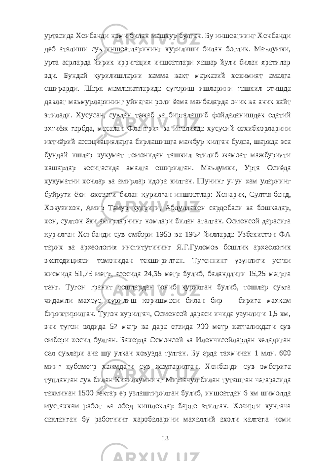 уртасида Хонбанди номи билан машхур булган. Бу иншоатнинг Хонбанди деб аталиши сув иншоатларининг курилиши билан боглик. Маълумки, урта асрларда йирик ирригация иншоатлари хашар йули билан яратилар эди. Бундай курилишларни хамма вакт марказий хокимият амалга оширарди. Шарк мамлакатларида сугориш ишларини ташкил этишда давлат маъмурларининг уйнаган роли ёзма манбаларда очик ва аник кайт этилади. Хусусан, сувдан тежаб ва биргалашиб фойдаланишдек одатий эхтиёж гарбда, масалан Флантрия ва Италияда хусусий сохибкорларини ихтиёрий ассоциацияларга бирлашишга мажбур килган булса, шаркда эса бундай ишлар хукумат томонидан ташкил этилиб жамоат мажбурияти хашарлар воситасида амалга оширилган. Маълумки, Урта Осиёда хукуматни хонлар ва амирлар идора килган. Шунинг учун хам уларнинг буйруги ёки ижозати билан курилган иншоатлар: Хонарик, Султонбанд, Ховузихон, Амир Темур куприги, Абдуллахон сардобаси ва бошкалар, хон, султон ёки амирларнинг номлари билан аталган. Осмонсой дарасига курилган Хонбанди сув омбори 1953 ва 1962 йилларда Узбекистон ФА тарих ва археология институтининг Я.Г.Гуломов бошлик археологик экспедицияси томонидан текширилган. Тугоннинг узунлиги устки кисмида 51,75 метр, асосида 24,35 метр булиб, баландлиги 15,25 метрга тенг. Тугон гранит тошлардан юниб курилган булиб, тошлар сувга чидамли махсус курилиш коришмаси билан бир – бирига махкам бириктирилган. Тугон курилгач, Осмонсой дараси ичида узунлиги 1,5 км, эни тугон олдида 52 метр ва дара огзида 200 метр катталикдаги сув омбори хосил булган. Бахорда Осмонсой ва Илончисойлардан келадиган сел сувлари ана шу улкан ховузда тулган. Бу ерда тахминан 1 млн. 600 минг кубометр хажмдаги сув жамгарилган. Хонбанди сув омборига тупланган сув билан Кизилкумнинг Мирзачул билан туташган чегарасида тахминан 1500 гектар ер узлаштирилган булиб, иншоатдан 6 км шимолда мустахкам работ ва обод кишлоклар барпо этилган. Хозирги кунгача сакланган бу работнинг харобаларини махаллий ахоли калтепа номи 13 