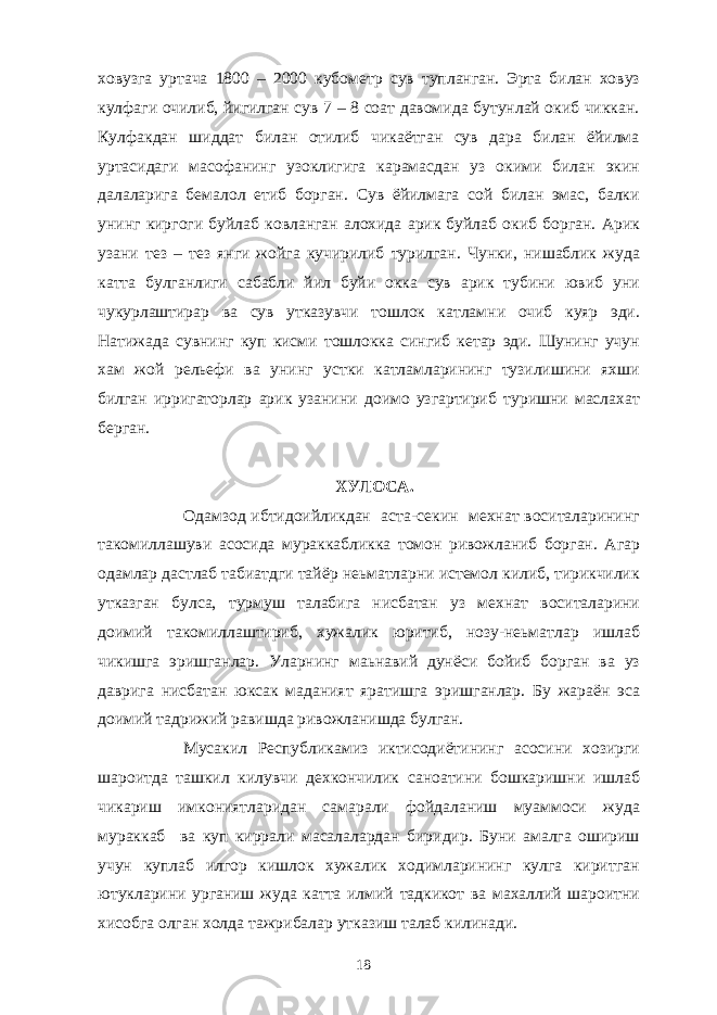 ховузга уртача 1800 – 2000 кубометр сув тупланган. Эрта билан ховуз кулфаги очилиб, йигилган сув 7 – 8 соат давомида бутунлай окиб чиккан. Кулфакдан шиддат билан отилиб чикаётган сув дара билан ёйилма уртасидаги масофанинг узоклигига карамасдан уз окими билан экин далаларига бемалол етиб борган. Сув ёйилмага сой билан эмас, балки унинг киргоги буйлаб ковланган алохида арик буйлаб окиб борган. Арик узани тез – тез янги жойга кучирилиб турилган. Чунки, нишаблик жуда катта булганлиги сабабли йил буйи окка сув арик тубини ювиб уни чукурлаштирар ва сув утказувчи тошлок катламни очиб куяр эди. Натижада сувнинг куп кисми тошлокка сингиб кетар эди. Шунинг учун хам жой рельефи ва унинг устки катламларининг тузилишини яхши билган ирригаторлар арик узанини доимо узгартириб туришни маслахат берган. ХУЛОСА. Одамзод ибтидоийликдан аста-секин мехнат воситаларининг такомиллашуви асосида мураккабликка томон ривожланиб борган. Агар одамлар дастлаб табиатдги тайёр неьматларни истемол килиб, тирикчилик утказган булса, турмуш талабига нисбатан уз мехнат воситаларини доимий такомиллаштириб, хужалик юритиб, нозу-неьматлар ишлаб чикишга эришганлар. Уларнинг маьнавий дунёси бойиб борган ва уз даврига нисбатан юксак маданият яратишга эришганлар. Бу жараён эса доимий тадрижий равишда ривожланишда булган. Мусакил Республикамиз иктисодиётининг асосини хозирги шароитда ташкил килувчи дехкончилик саноатини бошкаришни ишлаб чикариш имкониятларидан самарали фойдаланиш муаммоси жуда мураккаб ва куп киррали масалалардан биридир. Буни амалга ошириш учун куплаб илгор кишлок хужалик ходимларининг кулга киритган ютукларини урганиш жуда катта илмий тадкикот ва махаллий шароитни хисобга олган холда тажрибалар утказиш талаб килинади. 18 