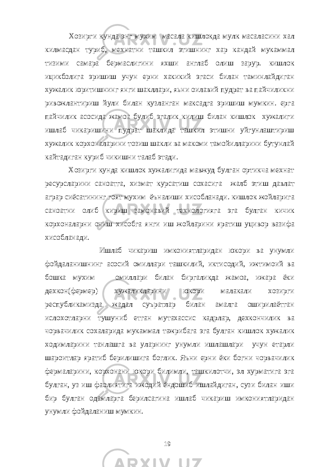  Хозирги кунда энг мухим масала кишлокда мулк масаласини хал килмасдан туриб, мехнатни ташкил этишнинг хар кандай мукаммал тизими самара бермаслигини яхши англаб олиш зарур. кишлок ицикболига эришиш учун ерни хакикий эгаси билан таминлайдиган хужалик юритишнинг янги шакллари, яьни оилавий пудрат ва пайчиликни ривожлантириш йули билан кузланган максадга эришиш мумкин. ерга пайчилик асосида жамоа булиб эгалик килиш билан кишлок хужалиги ишлаб чикаришини пудрат шаклида ташкил этишни уйгунлаштириш хужалик корхоналарини тозиш шакли ва макоми тамойилларини бутунлай кайтадиган куриб чикишни талаб этади. Хозирги кунда кишлок хужалигида мавжуд булган ортикча мехнат ресурсларини саноатга, хизмат курсатиш сохасига жалб этиш давлат аграр сиёсатининг гоят мухим ёъналиши хисобланади. кишлок жойларига саноатни олиб кириш замонавий технологияга эга булган кичик корхоналарни очиш хисобга янги иш жойларини яратиш уцивор вазифа хисобланади. Ишлаб чикариш имкониятларидан юкори ва унумли фойдаланишнинг асосий омиллари ташкилий, иктисодий, ижтимоий ва бошка мухим омиллари билан биргаликда жамоа, ижара ёки дехкон(фермер) хужаликларини юкори малакали хозирги республикамизда жадал суъратлар билан амалга оширилаётган ислохотларни тушуниб етган мутахассис кадрлар, дехкончилик ва чорвачилик сохаларида мукаммал тажрибага эга булган кишлок хужалик ходимларини танлашга ва уларнинг унумли ишлашлари учун етарли шароитлар яратиб берилишига боглик. Яъни ерни ёки богни чорвачилик фермаларини, корхонани юкори билимли, ташкилотчи, эл хурматига эга булган, уз иш фаолиятига ижодий ёндошиб ишлайдиган, сузи билан иши бир булган одамларга берилсагина ишлаб чикариш имкониятларидан унумли фойдаланиш мумкин. 19 