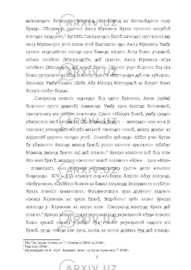 шимолидаги богларига: Мотурид, Богибаланд ва Богимайдонга сарф булади. Обирахмат аригини Амир Мухожир Кухак тогининг жанубий этагидан каздирган. 1 Кутайба Самаркандни босиб олгандан сунг манна шу амир Мухожирни унга хоким этиб белгилаган эди. Амир Мухожир Ушбу арикни каздираётган чогида арик бошида хазрати Хизр билан учрашиб, «Нима истайсан (Мотуриду)?», деб сураган. Амир Мухожир «Сув истайман (Моируду)», деб жавоб берган. Шунинг учун биринчи бор сув билан сугорилган ва обод килинган уринга «Мотириду» деб ном куйилган. Баъзилар Ушбу наклни Шайх Абу Мансур Мотирудий ва Хазрат Хожа Хизрга нисбат беради. Самарканд ахолиси кадимдан бир одати булганки, Ажам (куёш) йилининг сунги душанба окшомида Ушбу арик ёкасида йигилишиб, чумилганлар вав тахорат килганлар. Сувни табаррук билиб, ушбу сувдан уйларигача олиб кетишган. Оби Машхад булоги - шахардан икки мил (5 чакирим) узокликдан жануби-шаркий томондан чикиб, шахар девори ва Афросиёб кургони тагидан утиб. Сияхобга куйилади. Аббос угли Кусам бу ублокнинг ёкасида шахид булиб, унинг якинига кумилгани сабабли Машхад (шахид булган ер) деб аталган. 2 Бухоро вохасига оиб бир атам Конимех булиб, шахарча номининг келиб чикишини «Ком» - арик «Мех» - оташпараст, яъни Конимех «Оташпараслар ариги» деган маънони билдиради. XIV – XVI асрларга оид манбалар: Хофизи Абру асасрида, «Бобурнома», «Шайбонийнома» ва бошка асарларда Зарафшонга нисбатан Кухак атамаси кулланилган. Маълумотларга кура дарёнинг кадимги номлар Харомком ва кухак булиб, Водийнинг куйи кисми Бухоро вохасида у- Харомком ва юкори кисм Самарканд вохасида Кухак деб аталган. 1 Бухоро ваохаси гидротопонимларида умумэроний «Руд» атамаси билан куплаб номлар учрайди. Руд атамаси умумэроний илдизга эга булиб, сугдь тилида хам арик, канал, ва кичик дарёлар Руд деб аталади. 1 Убу Тохирхужа «Самария» Т. «Камалак» 1991йил, 21-бет. 2 Уша асар. 23-бет. 1 Мухаммаджонов А. «Куйи Зарафшон вохаси сугориш тармоклар» Т. 65-бет. 5 