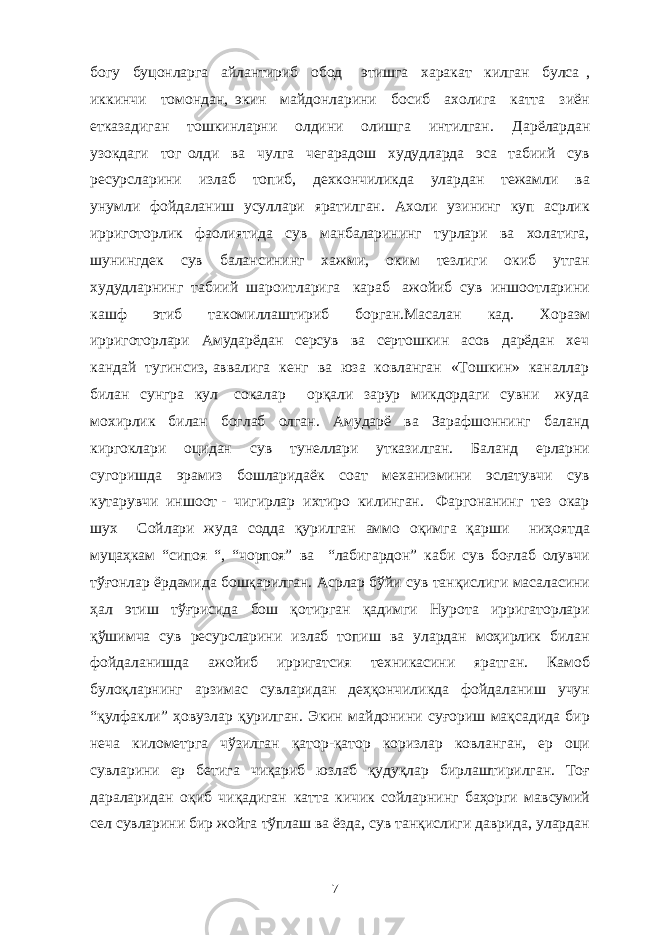 богу буцонларга айлантириб обод этишга харакат килган булса , иккинчи томондан, экин майдонларини босиб ахолига катта зиён етказадиган тошкинларни олдини олишга интилган. Дарёлардан узокдаги тог олди ва чулга чегарадош худудларда эса табиий сув ресурсларини излаб топиб, дехкончиликда улардан тежамли ва унумли фойдаланиш усуллари яратилган. Ахоли узининг куп асрлик ирриготорлик фаолиятида сув манбаларининг турлари ва холатига, шунингдек сув балансининг хажми, оким тезлиги окиб утган худудларнинг табиий шароитларига караб ажойиб сув иншоотларини кашф этиб такомиллаштириб борган.Масалан кад. Хоразм ирриготорлари Амударёдан серсув ва сертошкин асов дарёдан хеч кандай тугинсиз, аввалига кенг ва юза ковланган «Тошкин» каналлар билан сунгра кул сокалар орқали зарур микдордаги сувни жуда мохирлик билан боглаб олган. Амударё ва Зарафшоннинг баланд киргоклари оцидан сув тунеллари утказилган. Баланд ерларни сугоришда эрамиз бошларидаёк соат механизмини эслатувчи сув кутарувчи иншоот - чигирлар ихтиро килинган. Фаргонанинг тез окар шух Сойлари жуда содда қурилган аммо оқимга қарши ниҳоятда муцаҳкам “сипоя “, “чорпоя” ва “лабигардон” каби сув боғлаб олувчи тўғонлар ёрдамида бошқарилган. Асрлар бўйи сув танқислиги масаласини ҳал этиш тўғрисида бош қотирган қадимги Нурота ирригаторлари қўшимча сув ресурсларини излаб топиш ва улардан моҳирлик билан фойдаланишда ажойиб ирригатсия техникасини яратган. Камоб булоқларнинг арзимас сувларидан деҳқончиликда фойдаланиш учун “қулфакли” ҳовузлар қурилган. Экин майдонини суғориш мақсадида бир неча километрга чўзилган қатор-қатор коризлар ковланган, ер оци сувларини ер бетига чиқариб юзлаб қудуқлар бирлаштирилган. Тоғ дараларидан оқиб чиқадиган катта кичик сойларнинг баҳорги мавсумий сел сувларини бир жойга тўплаш ва ёзда, сув танқислиги даврида, улардан 7 