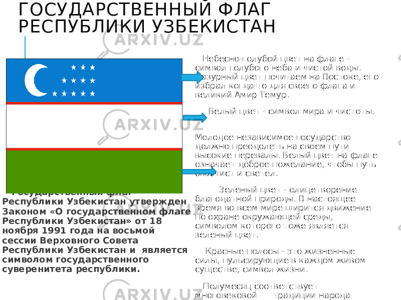 ГОСУДАРСТВЕННЫЙ ФЛАГ РЕСПУБЛИКИ УЗБЕКИСТАН   Государственный флаг Республики Узбекистан утвержден Законом «О государственном флаге Республики Узбекистан» от 18 ноября 1991 года на восьмой сессии Верховного Совета Республики Узбекистан и является символом государственного суверенитета республики. Небесно-голубой цвет на флаге - символ голубого неба и чистой воды. Лазурный цвет почитаем на Востоке, его избрал когда-то для своего флага и великий Амир Темур. Белый цвет - символ мира и чистоты. Молодое независимое государство должно преодолеть на своем пути высокие перевалы. Белый цвет на флаге означает доброе пожелание, чтобы путь был чист и светел. Зеленый цвет - олицетворение благодатной природы. В настоящее время во всем мире ширится движение по охране окружающей среды, символом которого тоже является зеленый цвет. Красные полосы - это жизненные силы, пульсирующие в каждом живом существе, символ жизни. Полумесяц соответствует многовековой традиции народа Узбекистана. Полумесяц и звезды - символ безоблачного неба мира. На нашем флаге 12 звезд. Число12 считается знаком совершенства 