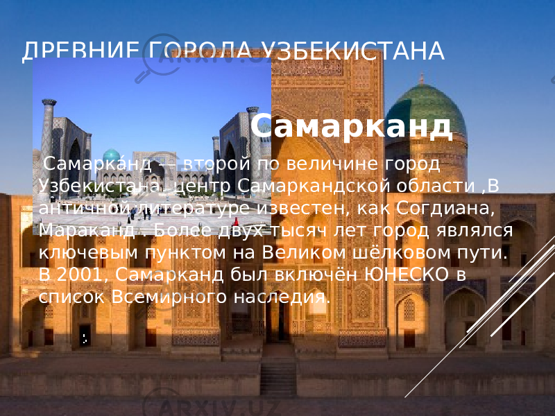 ДРЕВНИЕ ГОРОДА УЗБЕКИСТАНА Самарканд   Самарка́ нд — второй по величине город Узбекистана, центр Самаркандской области ,В античной литературе известен, как Согдиана, Мараканд . Более двух тысяч лет город являлся ключевым пунктом на Великом шёлковом пути. В 2001, Самарканд был включён ЮНЕСКО в список Всемирного наследия. 
