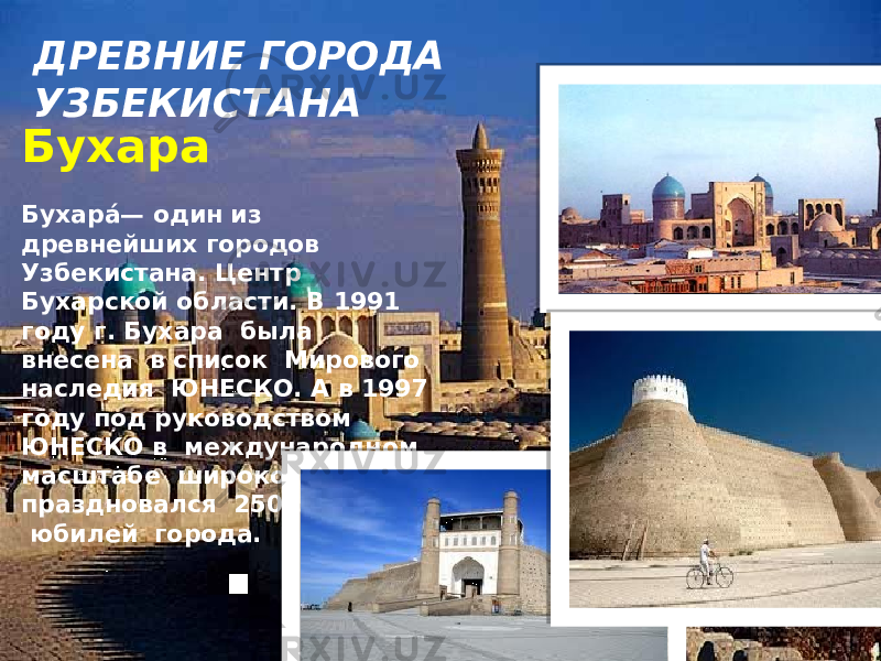 ДРЕВНИЕ ГОРОДА УЗБЕКИСТАНА Бухара   Бухара́ — один из древнейших городов Узбекистана. Центр Бухарской области. В 1991 году г. Бухара была внесена в список Мирового наследия ЮНЕСКО. А в 1997 году под руководством ЮНЕСКО в международном масштабе широко праздновался 2500 – летний юбилей города. 