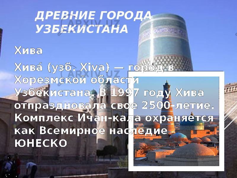 ДРЕВНИЕ ГОРОДА УЗБЕКИСТАНА Хива Хива́ (узб. Xiva) — город в Хорезмской области Узбекистана. В 1997 году Хива отпраздновала свое 2500-летие. Комплекс Ичан-кала охраняется как Всемирное наследие ЮНЕСКО 