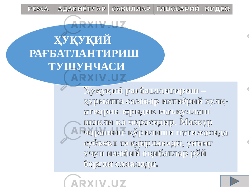 Ҳуқуқий рағбатлантириш – ҳурматга сазовор ихтиёрий хулқ- атворни юридик маъқул лаш шакли ва чорасидир. Мазкур чоранинг кўрилиши натижасида субъект тақдирланади, унинг учун ижобий оқибатлар рўй берган саналади.ҲУҚУҚИЙ РАҒБАТЛАНТИРИШ ТУШУНЧАСИРЕЖА АДАБИЁТЛАР САВОЛЛАР ГЛОССАРИЙ ВИДЕО 0102 04 0B04 0F 0C 