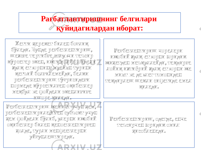 Хатти-ҳаракат билан боғлиқ бўлади. Бунда рағбатлантириш, шахсга тартибга солувчи таъсир кўрсатар экан, ижтимоий фойдали хулқ-атворнинг муайян турини қатъий белгиламайди, балки рағбатлантириш тўғрисидаги нормада кўрса тилган оқибатлар мақбул ва фойдали эканлигига ишора қилади. Рағбатлантириш чоралари ижобий хулқ-атворни юридик жиҳатдан маъқуллайди, тақдирга лойиқ ихтиёрий хулқ-атворни жа мият ва давлат томонидан тақдирлаш шакли сифатида амал қилади. Рағбатлантириш жамият учун ҳам, рағбатлантирилаётган субъект учун ҳам фойдали бўлиб, уларни ижобий оқибатлар билан қаноатлантирган ҳолда, турли манфаат ларни уйғунлаштиради. Рағбатлантириш, одатда, анча таъсирчан юридик омил ҳисобланади. Рағбатлантиришнинг белгилари қуйидагилардан иборат: 