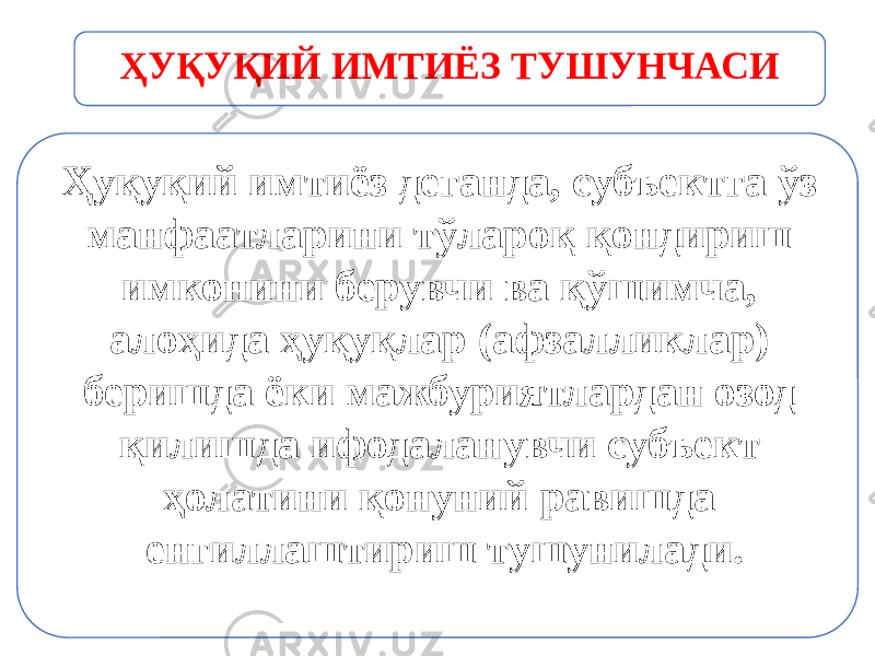 Ҳуқуқий имтиёз деганда, субъектга ўз манфаатларини тўлароқ қон дириш имконини берувчи ва қўшимча, алоҳида ҳуқуқлар (афзал ликлар) беришда ёки мажбуриятлардан озод қилишда ифодаланувчи субъект ҳолатини қонуний равишда енгиллаштириш тушунилади.ҲУҚУҚИЙ ИМТИЁЗ ТУШУНЧАСИ 