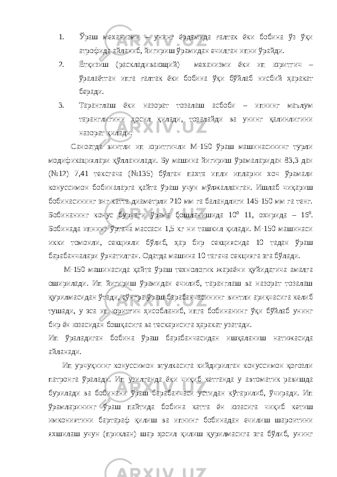 1. Ўраш механизми – унинг ёрдамида ғалтак ёки бобина ўз ўқи атрофида айланиб, йигириш ўрамидан ечилган ипни ўрайди. 2. Ётқизиш (раскладивающий) механизми ёки ип юритгич – ўралаётган ипга ғалтак ёки бобина ўқи бўйлаб нисбий ҳаракат беради. 3. Таранглаш ёки назорат тозалаш асбоби – ипнинг маълум таранглигини ҳосил қилади, тозалайди ва унинг қалинлигини назорат қилади. Саноатда винтли ип юритгичли М-150 ўраш машинасининг турли модификациялари қўлланилади. Бу машина йигириш ўрамаларидан 83,3 дан (№12) 7,41 тексгача (№135) бўлган пахта ипли ипларни хоч ўрамали конуссимон бобиналарга қайта ўраш учун мўлжалланган. Ишлаб чиқариш бобинасининг энг катта диаметрли 210 мм га баландлиги 145-150 мм га тенг. Бобинанинг конус бурчаги ўрама бошланишида 10 0 11, охирида – 16 0 . Бобинада ипнинг ўртача массаси 1,5 кг ни ташкил қилади. М-150 машинаси икки томонли, секцияли бўлиб, ҳар бир секциясида 10 тадан ўраш барабанчалари ўрнатилган. Одатда машина 10 тагача секцияга эга бўлади. М-150 машинасида қайта ўраш технологик жараёни қуйидагича амалга оширилади. Ип йигириш ўрамидан ечилиб, таранглаш ва назорат тозалаш қурилмасидан ўтади, сўнгра ўраш барабанчасининг винтли ариқчасига келиб тушади, у эса ип юритгич ҳисобланиб, ипга бобинанинг ўқи бўйлаб унинг бир ён юзасидан бошқасига ва тескарисига ҳаракат узатади. Ип ўраладиган бобина ўраш барабанчасидан ишқаланиш натижасида айланади. Ип урчуқнинг конуссимон втулкасига кийдирилган конуссимон қоғозли патронга ўралади. Ип узилганда ёки чиқиб кетганда у автоматик равишда бурилади ва бобинани ўраш барабанчаси устидан кўтарилиб, ўчиради. Ип ўрамларининг ўраш пайтида бобина катта ён юзасига чиқиб кетиш имкониятини бартараф қилиш ва ипнинг бобинадан ечилиш шароитини яхшилаш учун (приклан) шар ҳосил қилиш қурилмасига эга бўлиб, унинг 