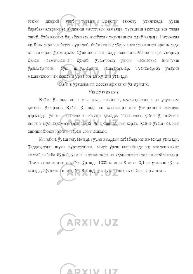 токни даврий узиб туради. Электр занжир узилганда ўраш барабанчаларининг айланиш частотаси камаяди, туташиш вақтида эса тезда ошиб, бобинанинг барабанчага нисбатан сурилишига олиб келади. Натижада ип ўрамлари нисбатан сурилиб, бобинанинг тўғри шаклланишига эришилади ва чилвирли ўрам ҳосил бўлишинининг олди олинади. Машина транспортер билан таъминланган бўлиб, ўровчилар унинг тасмасига йигириш ўрамларининг бўш шпулларини ташлайдилар. Транспортёр уларни машинанинг ён юзасига ўрнатилган қутига узатади. Қ айта ў рашда ип хоссаларининг ў згариши. Узилувчанлик Қайта ўрашда ипнинг чизиқли зичлиги, мустаҳкамлиги ва узунлиги қисман ўзгаради. Қайта ўрашда ип хоссаларининг ўзгаришига маълум даражада унинг таранглиги таъсир қилади. Таранглик қайта ўралаётган ипнинг мустаҳкамлигидан 10-15 % га ошмаслиги керак. Қайта ўраш тезлиги ошиши билан ипнинг таранглиги ошади. Ип қайта ўраш жараёнида турли хилдаги сабаблар натижасида узилади. Тадқиқотлар шуни кўрсатадики, қайта ўраш жараёнида ип узилишининг асосий сабаби бўлиб, унинг нотекислиги ва ифлосланганлиги ҳисобланадир. Пахта-ипли ипларни қайта ўрашда 1000 м ипга ўртача 0,1 та узилиш тўғри келади, бўялган ипни қайта ўрашда узилувчанлик икки баравар ошади. 