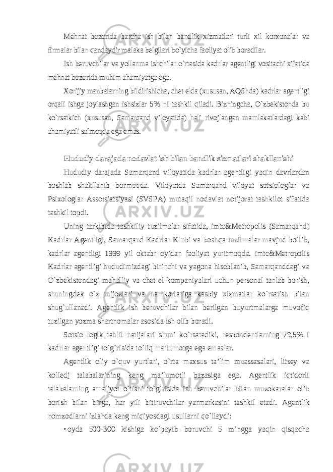 Mehnat bozorida barcha ish bilan bandlik xizmatlari turli xil korxonalar va firmalar bilan qandaydir malaka belgilari bo`yicha faoliyat olib boradilar. Ish beruvchilar va yollanma ishchilar o`rtasida kadrlar agentligi vositachi sifatida mehnat bozorida muhim ahamiyatga ega. Xorijiy manbalarning bildirishicha, chet elda (xususan, AQShda) kadrlar agentligi orqali ishga joylashgan ishsizlar 5% ni tashkil qiladi. Bizningcha, O`zbekistonda bu ko`rsatkich (xususan, Samarqand viloyatida) hali rivojlangan mamlakatlardagi kabi ahamiyatli salmoqqa ega emas . Hududiy darajada nodavlat ish bilan bandlik xizmatlari shakllanishi Hududiy darajada Samarqand viloyatida kadrlar agentligi yaqin davrlardan boshlab shakllanib bormoqda. Viloyatda Samarqand viloyat sotsiologlar va Psixologlar Assotsiatsiyasi (SVSPA) mutaqil nodavlat notijorat tashkilot sifatida tashkil topdi. Uning tarkibida tashkiliy tuzilmalar sifatida, imtc&Metropolis (Samarqand) Kadrlar Agentligi, Samarqand Kadrlar Klubi va boshqa tuzilmalar mavjud bo`lib, kadrlar agentligi 1999 yil oktabr oyidan faoliyat yuritmoqda. imtc&Metropolis Kadrlar agentligi hududimizdagi birinchi va yagona hisoblanib, Samarqanddagi va O`zbekistondagi mahalliy va chet el kompaniyalari uchun personal tanlab borish, shuningdek o`z mijozlari va hamkorlariga kasbiy xizmatlar ko`rsatish bilan shug`ullanadi. Agentlik ish beruvchilar bilan berilgan buyurtmalarga muvofiq tuzilgan yozma shartnomalar asosida ish olib boradi. Sotsio logik tahlil natijalari shuni ko`rsatadiki, respondentlarning 79,5% i kadrlar agentligi to`g`risida to`liq ma’lumotga ega emaslar. Agentlik oliy o`quv yurtlari, o`rta maxsus ta’lim muassasalari, litsey va kolledj talabalarining keng ma’lumotli bazasiga ega. Agentlik iqtidorli talabalarning amaliyot o`tishi to`g`risida ish beruvchilar bilan muzokaralar olib borish bilan birga, har yili bitiruvchilar yarmarkasini tashkil etadi. Agentlik nomzodlarni izlahda keng miqiyosdagi usullarni qo`llaydi: • oyda 500-300 kishiga ko`payib boruvchi 5 mingga yaqin qisqacha 