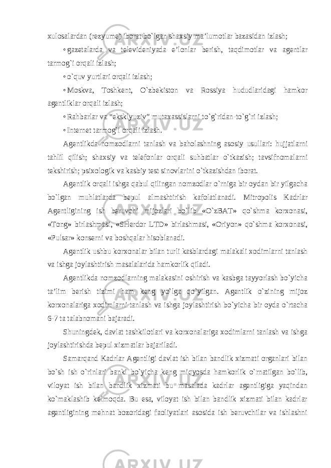 xulosalardan (rezyume) iborat bo`lgan shaxsiy ma’lumotlar bazasidan izlash; • gazetalarda va televideniyada e’lonlar berish, taqdimotlar va agentlar tarmog`i orqali izlash; • o`quv yurtlari orqali izlash; • Moskva, Toshkent, O`zbekiston va Rossiya hududlaridagi hamkor agentliklar orqali izlash; • Rahbarlar va “eksklyuziv” mutaxassislarni to`g`ridan-to`g`ri izlash; • Internet tarmog`i orqali izlash. Agentlikda nomzodlarni tanlash va baholashning asosiy usullari: hujjatlarni tahlil qilish; shaxsiy va telefonlar orqali suhbatlar o`tkazish; tavsifnomalarni tekshirish; psixologik va kasbiy test sinovlarini o`tkazishdan iborat. Agentlik orqali ishga qabul qilingan nomzodlar o`rniga bir oydan bir yilgacha bo`lgan muhlatlarda bepul almashtirish kafolatlanadi. Mitropolis Kadrlar Agentligining ish beruvchi mijozlari bo`lib «O`zBAT» qo`shma korxonasi, «Tong» birlashmasi, «SHerdor LTD» birlashmasi, «Oriyon» qo`shma korxonasi, «Pulsar» konserni va boshqalar hisoblanadi. Agentlik ushbu korxonalar bilan turli kasblardagi malakali xodimlarni tanlash va ishga joylashtirish masalalarida hamkorlik qiladi. Agentlikda nomzodlarning malakasini oshirish va kasbga tayyorlash bo`yicha ta’lim berish tizimi ham keng yo`lga qo`yilgan. Agentlik o`zining mijoz korxonalariga xodimlarni tanlash va ishga joylashtirish bo`yicha bir oyda o`rtacha 6-7 ta talabnomani bajaradi. Shuningdek, davlat tashkilotlari va korxonalariga xodimlarni tanlash va ishga joylashtirishda bepul xizmatlar bajariladi. Samarqand Kadrlar Agentligi davlat ish bilan bandlik xizmati organlari bilan bo`sh ish o`rinlari banki bo`yicha keng miqyosda hamkorlik o`rnatilgan bo`lib, viloyat ish bilan bandlik xizmati bu masalada kadrlar agentligiga yaqindan ko`maklashib kelmoqda. Bu esa, viloyat ish bilan bandlik xizmati bilan kadrlar agentligining mehnat bozoridagi faoliyatlari asosida ish beruvchilar va ishlashni 