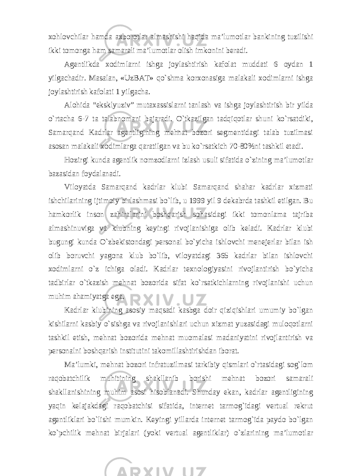 xohlovchilar hamda axborotlar almashishi haqida ma’lumotlar bankining tuzilishi ikki tomonga ham samarali ma’lumotlar olish imkonini beradi. Agentlikda xodimlarni ishga joylashtirish kafolat muddati 6 oydan 1 yilgachadir. Masalan, «UzBAT» qo`shma korxonasiga malakali xodimlarni ishga joylashtirish kafolati 1 yilgacha. Alohida “eksklyuziv” mutaxassislarni tanlash va ishga joylashtirish bir yilda o`rtacha 6-7 ta talabnomani bajaradi. O`tkazilgan tadqiqotlar shuni ko`rsatdiki, Samarqand Kadrlar agentligining mehnat bozori segmentidagi talab tuzilmasi asosan malakali xodimlarga qaratilgan va bu ko`rsatkich 70-80%ni tashkil etadi. Hozirgi kunda agentlik nomzodlarni izlash usuli sifatida o`zining ma’lumotlar bazasidan foydalanadi. Viloyatda Samarqand kadrlar klubi Samarqand shahar kadrlar xizmati ishchilarining ijtimoiy birlashmasi bo`lib, u 1999 yil 9 dekabrda tashkil etilgan. Bu hamkorlik inson zahiralarini boshqarish sohasidagi ikki tomonlama tajriba almashinuviga va klubning keyingi rivojlanishiga olib keladi. Kadrlar klubi bugungi kunda O`zbekistondagi personal bo`yicha ishlovchi menejerlar bilan ish olib boruvchi yagona klub bo`lib, viloyatdagi 365 kadrlar bilan ishlovchi xodimlarni o`z ichiga oladi. Kadrlar texnologiyasini rivojlantirish bo`yicha tadbirlar o`tkazish mehnat bozorida sifat ko`rsatkichlarning rivojlanishi uchun muhim ahamiyatga ega. Kadrlar klubining asosiy maqsadi kasbga doir qiziqishlari umumiy bo`lgan kishilarni kasbiy o`sishga va rivojlanishlari uchun xizmat yuzasidagi muloqotlarni tashkil etish, mehnat bozorida mehnat muomalasi madaniyatini rivojlantirish va personalni boshqarish institutini takomillashtirishdan iborat. Ma’lumki, mehnat bozori infratuzilmasi tarkibiy qismlari o`rtasidagi sog`lom raqobatchilik muhitining shakllanib borishi mehnat bozori samarali shakllanishining muhim asosi hisoblanadi. Shunday ekan, kadrlar agentligining yaqin kelajakdagi raqobatchisi sifatida, internet tarmog`idagi vertual rekrut agentliklari bo`lishi mumkin. Keyingi yillarda internet tarmog`ida paydo bo`lgan ko`pchilik mehnat birjalari (yoki vertual agentliklar) o`zlarining ma’lumotlar 