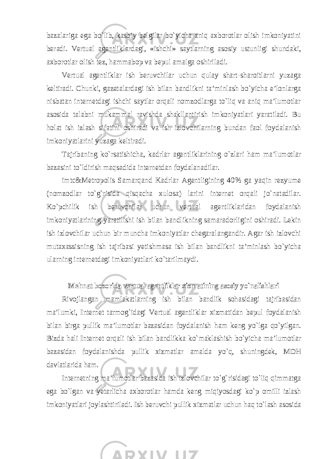 bazalariga ega bo`lib, kasbiy belgilar bo`yicha aniq axborotlar olish imkoniyatini beradi. Vertual agentliklardagi, «ishchi» saytlarning asosiy ustunligi shundaki, axborotlar olish tez, hammabop va bepul amalga oshiriladi. Vertual agentliklar ish beruvchilar uchun qulay shart-sharoitlarni yuzaga keltiradi. Chunki, gazetalardagi ish bilan bandlikni ta’minlash bo`yicha e’lonlarga nisbatan internetdagi ishchi saytlar orqali nomzodlarga to`liq va aniq ma’lumotlar asosida talabni mukammal ravishda shakllantirish imkoniyatlari yaratiladi. Bu holat ish izlash sifatini oshiradi va ish izlovchilarning bundan faol foydalanish imkoniyatlarini yuzaga keltiradi. Tajribaning ko`rsatishicha, kadrlar agentliklarining o`zlari ham ma’lumotlar bazasini to`ldirish maqsadida internetdan foydalanadilar. imtc&Metropolis Samarqand Kadrlar Agentligining 40% ga yaqin rezyume (nomzodlar to`g`risida qisqacha xulosa) larini internet orqali jo`natadilar. Ko`pchilik ish beruvchilar uchun vertual agentliklaridan foydalanish imkoniyatlarining yaratilishi ish bilan bandlikning samaradorligini oshiradi. Lekin ish izlovchilar uchun bir muncha imkoniyatlar chegaralangandir. Agar ish izlovchi mutaxassisning ish tajribasi yetishmasa ish bilan bandlikni ta’minlash bo`yicha ularning internetdagi imkoniyatlari ko`tarilmaydi. Mehnat bozorida vertual agentliklar xizmatining asosiy yo`nalishlari Rivojlangan mamlakatlarning ish bilan bandlik sohasidagi tajribasidan ma’lumki, Internet tarmog`idagi Vertual agentliklar xizmatidan bepul foydalanish bilan birga pullik ma’lumotlar bazasidan foydalanish ham keng yo`lga qo`yilgan. Bizda hali Internet orqali ish bilan bandlikka ko`maklashish bo`yicha ma’lumotlar bazasidan foydalanishda pullik xizmatlar amalda yo`q, shuningdek, MDH davlatlarida ham. Internetning ma’lumotlar bazasida ish izlovchilar to`g`risidagi to`liq qimmatga ega bo`lgan va yetarlicha axborotlar hamda keng miqiyosdagi ko`p omilli izlash imkoniyatlari joylashtiriladi. Ish beruvchi pullik xizmatlar uchun haq to`lash asosida 