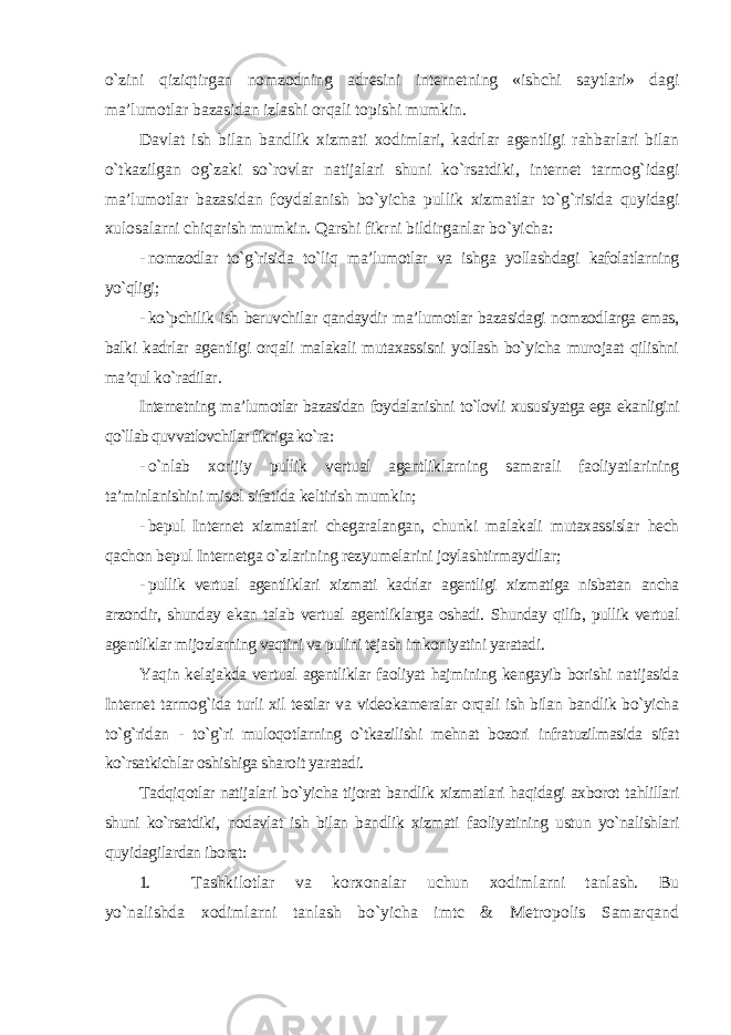 o`zini qiziqtirgan nomzodning adresini internetning «ishchi saytlari» dagi ma’lumotlar bazasidan izlashi orqali topishi mumkin. Davlat ish bilan bandlik xizmati xodimlari, kadrlar agentligi rahbarlari bilan o`tkazilgan og`zaki so`rovlar natijalari shuni ko`rsatdiki, internet tarmog`idagi ma’lumotlar bazasidan foydalanish bo`yicha pullik xizmatlar to`g`risida quyidagi xulosalarni chiqarish mumkin. Qarshi fikrni bildirganlar bo`yicha: - nomzodlar to`g`risida to`liq ma’lumotlar va ishga yollashdagi kafolatlarning yo`qligi; - ko`pchilik ish beruvchilar qandaydir ma’lumotlar bazasidagi nomzodlarga emas, balki kadrlar agentligi orqali malakali mutaxassisni yollash bo`yicha murojaat qilishni ma’qul ko`radilar . Internetning ma’lumotlar bazasidan foydalanishni to`lovli xususiyatga ega ekanligini qo`llab quvvatlovchilar fikriga ko`ra : - o`nlab xorijiy pullik vertual agentliklarning samarali faoliyatlarining ta’minlanishini misol sifatida keltirish mumkin; - bepul Internet xizmatlari chegaralangan, chunki malakali mutaxassislar hech qachon bepul Internetga o`zlarining rezyumelarini joylashtirmaydilar; - pullik vertual agentliklari xizmati kadrlar agentligi xizmatiga nisbatan ancha arzondir, shunday ekan talab vertual agentliklarga oshadi. Shunday qilib, pullik vertual agentliklar mijozlarning vaqtini va pulini tejash imkoniyatini yaratadi . Yaqin kelajakda vertual agentliklar faoliyat hajmining kengayib borishi natijasida Internet tarmog`ida turli xil testlar va videokameralar orqali ish bilan bandlik bo`yicha to`g`ridan - to`g`ri muloqotlarning o`tkazilishi mehnat bozori infratuzilmasida sifat ko`rsatkichlar oshishiga sharoit yaratadi. Tadqiqotlar natijalari bo`yicha tijorat bandlik xizmatlari haqidagi axborot tahlillari shuni ko`rsatdiki, nodavlat ish bilan bandlik xizmati faoliyatining ustun yo`nalishlari quyidagilardan iborat: 1. Tashkilotlar va korxonalar uchun xodimlarni tanlash. Bu yo`nalishda xodimlarni tanlash bo`yicha imtc & Metropolis Samarqand 