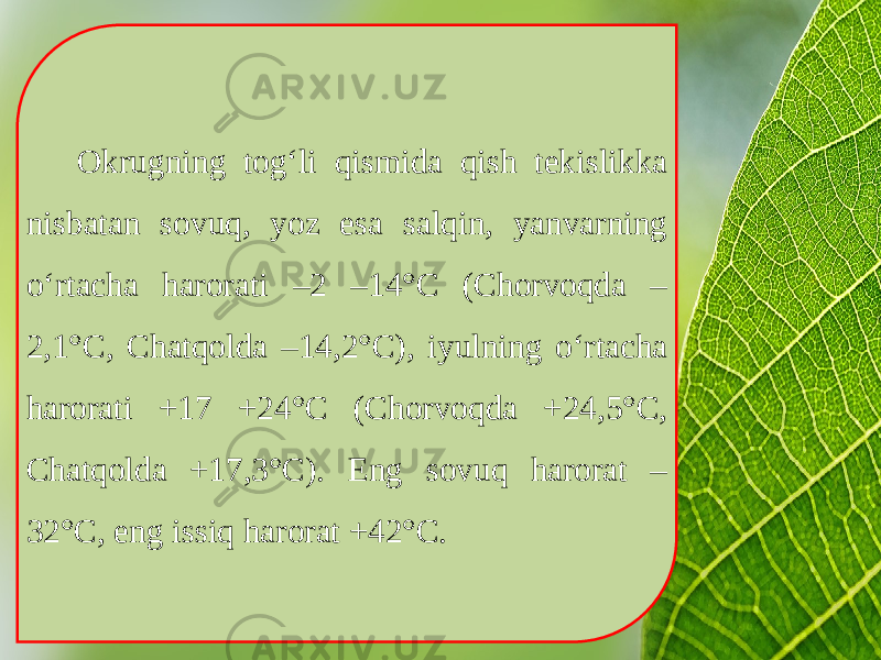 Okrugning tog‘li qismida qish tekislikka nisbatan sovuq, yoz esa salqin, yanvarning o‘rtacha harorati –2 –14°C (Chorvoqda – 2,1°C, Chatqolda –14,2°C), iyulning o‘rtacha harorati +17 +24°C (Chorvoqda +24,5°C, Chatqolda +17,3°C). Eng sovuq harorat – 32°C, eng issiq harorat +42°C. 