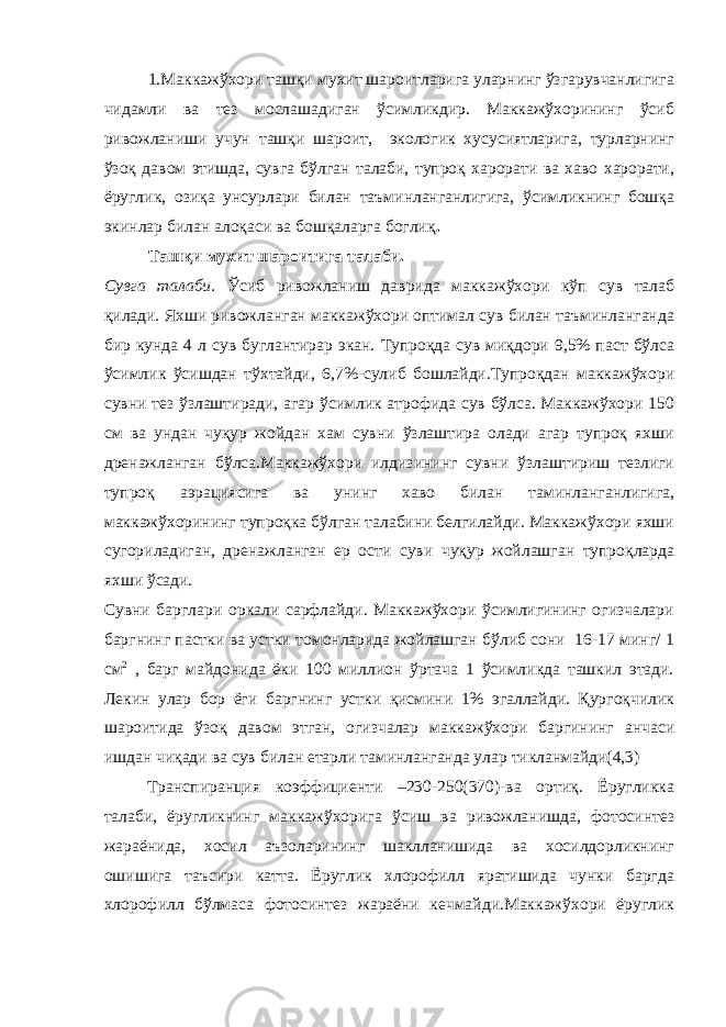 1.Маккажўхори ташқи мухит шароитларига уларнинг ўзгарувчанлигига чидамли ва тез мослашадиган ўсимликдир. Маккажўхорининг ўсиб ривожланиши учун ташқи шароит, экологик хусусиятларига, турларнинг ўзоқ давом этишда, сувга бўлган талаби, тупроқ харорати ва хаво харорати, ёруглик, озиқа унсурлари билан таъминланганлигига, ўсимликнинг бошқа экинлар билан алоқаси ва бошқаларга боглиқ . Ташқи мухит шароитига талаби. Сувга талаби. Ўсиб ривожланиш даврида маккажўхори кўп сув талаб қилади. Яхши ривожланган маккажўхори оптимал сув билан таъминланганда бир кунда 4 л сув буглантирар экан. Тупроқда сув миқдори 9,5% паст бўлса ўсимлик ўсишдан тўхтайди, 6,7%-сулиб бошлайди.Тупроқдан маккажўхори сувни тез ўзлаштиради, агар ўсимлик атрофида сув бўлса. Маккажўхори 150 см ва ундан чуқур жойдан хам сувни ўзлаштира олади агар тупроқ яхши дренажланган бўлса.Маккажўхори илдизининг сувни ўзлаштириш тезлиги тупроқ аэрациясига ва унинг хаво билан таминланганлигига, маккажўхорининг тупроқка бўлган талабини белгилайди. Маккажўхори яхши сугориладиган, дренажланган ер ости суви чуқур жойлашган тупроқларда яхши ўсади. Сувни барглари оркали сарфлайди. Маккажўхори ўсимлигининг огизчалари баргнинг пастки ва устки томонларида жойлашган бўлиб сони 16-17 минг/ 1 см 2 , барг майдонида ёки 100 миллион ўртача 1 ўсимликда ташкил этади. Лекин улар бор ёги баргнинг устки қисмини 1% эгаллайди. Қургоқчилик шароитида ўзоқ давом этган, огизчалар маккажўхори баргининг анчаси ишдан чиқади ва сув билан етарли таминланганда улар тикланмайди(4,3) Транспиранция коэффициенти –230-250(370)-ва ортиқ. Ёругликка талаби, ёругликнинг маккажўхорига ўсиш ва ривожланишда, фотосинтез жараёнида, хосил аъзоларининг шаклланишида ва хосилдорликнинг ошишига таъсири катта. Ёруглик хлорофилл яратишида чунки баргда хлорофилл бўлмаса фотосинтез жараёни кечмайди.Маккажўхори ёруглик 