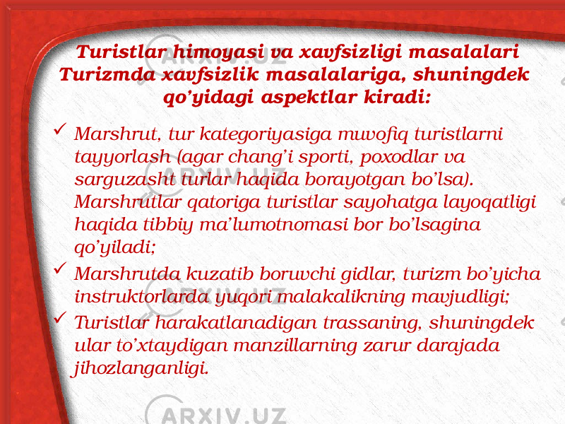 Turistlar himoyasi va xavfsizligi masalalari Turizmda xavfsizlik masalalariga, shuningdek qo’yidagi aspektlar kiradi:  Marshrut, tur kategoriyasiga muvofiq turistlarni tayyorlash (agar chang’i sporti, poxodlar va sarguzasht turlar haqida borayotgan bo’lsa). Marshrutlar qatoriga turistlar sayohatga layoqatligi haqida tibbiy ma’lumotnomasi bor bo’lsagina qo’yiladi;  Marshrutda kuzatib boruvchi gidlar, turizm bo’yicha instruktorlarda yuqori malakalikning mavjudligi;  Turistlar harakatlanadigan trassaning, shuningdek ular to’xtaydigan manzillarning zarur darajada jihozlanganligi. 