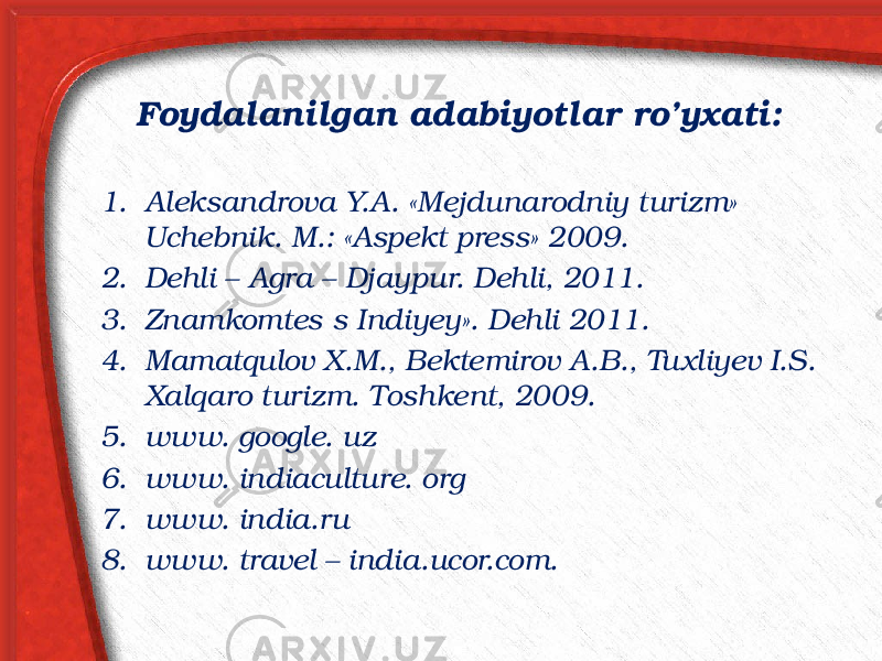 Foydalanilgan adabiyotlar ro’yxati: 1. Aleksandrova Y.A. «Mejdunarodniy turizm» Uchebnik. M.: «Aspekt press» 2009. 2. Dehli – Agra – Djaypur. Dehli, 2011. 3. Znamkomtes s Indiyey». Dehli 2011. 4. Mamatqulov X.M., Bektemirov A.B., Tuxliyev I.S. Xalqaro turizm. Toshkent, 2009. 5. www. google. uz 6. www. indiaculture. org 7. www. india.ru 8. www. travel – india.ucor.com. 