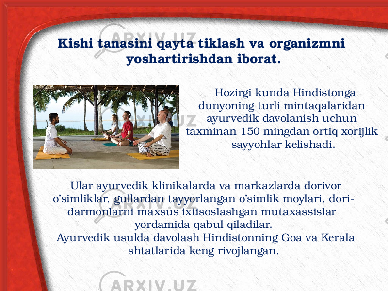 Kishi tanasini qayta tiklash va organizmni yoshartirishdan iborat. Hozirgi kunda Hindistonga dunyoning turli mintaqalaridan ayur vedik davolanish uchun taxminan 150 mingdan ortiq xorijlik sayyohlar kelishadi. Ular ayurvedik klinikalarda va markazlarda dorivor o’simliklar, gullardan tayyorlangan o’simlik moylari, dori- darmonlarni maxsus ixtisoslashgan mutaxassislar yordamida qabul qiladilar. Ayurvedik usulda davolash Hindistonning Goa va Kerala shtatlarida keng rivojlangan. 