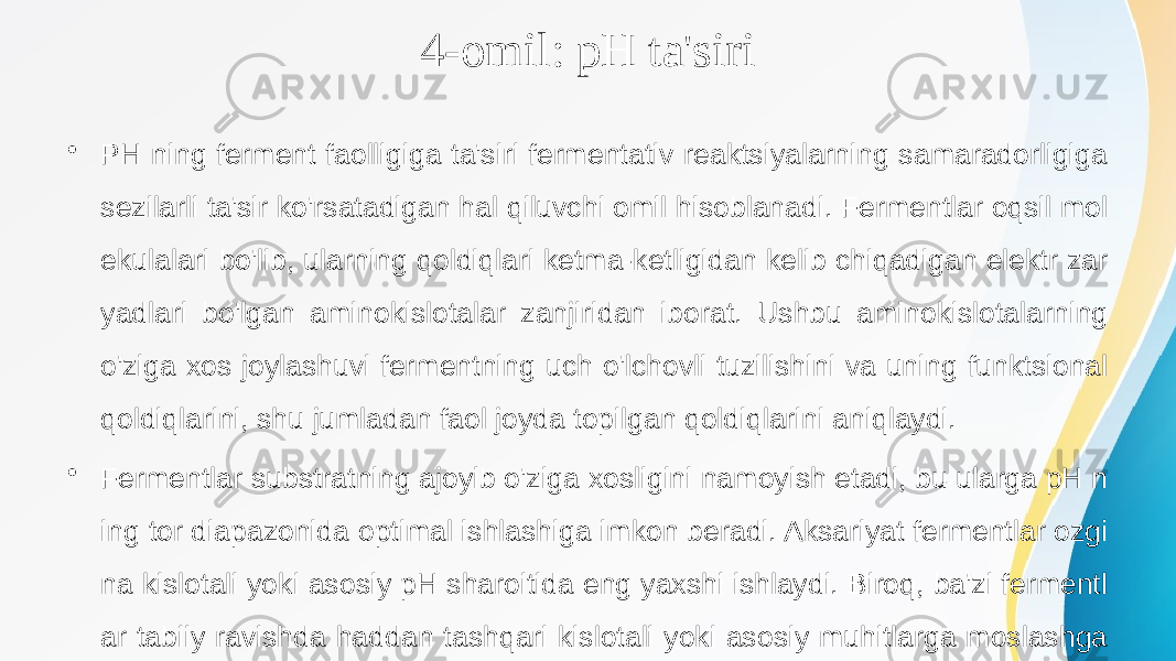 4-omil: pH ta&#39;siri • PH ning ferment faolligiga ta&#39;siri fermentativ reaktsiyalarning samaradorligiga sezilarli ta&#39;sir ko&#39;rsatadigan hal qiluvchi omil hisoblanadi. Fermentlar oqsil mol ekulalari bo&#39;lib, ularning qoldiqlari ketma-ketligidan kelib chiqadigan elektr zar yadlari bo&#39;lgan aminokislotalar zanjiridan iborat. Ushbu aminokislotalarning o&#39;ziga xos joylashuvi fermentning uch o&#39;lchovli tuzilishini va uning funktsional qoldiqlarini, shu jumladan faol joyda topilgan qoldiqlarini aniqlaydi. • Fermentlar substratning ajoyib o&#39;ziga xosligini namoyish etadi, bu ularga pH n ing tor diapazonida optimal ishlashiga imkon beradi. Aksariyat fermentlar ozgi na kislotali yoki asosiy pH sharoitida eng yaxshi ishlaydi. Biroq, ba&#39;zi fermentl ar tabiiy ravishda haddan tashqari kislotali yoki asosiy muhitlarga moslashga n va ular ushbu o&#39;ziga xos pH diapazonlarida maksimal faollikni namoyish eta dilar 