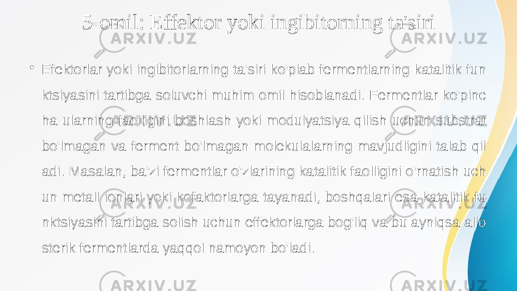 5-omil: Effektor yoki ingibitorning ta&#39;siri • Efektorlar yoki ingibitorlarning ta&#39;siri ko&#39;plab fermentlarning katalitik fun ktsiyasini tartibga soluvchi muhim omil hisoblanadi. Fermentlar ko&#39;pinc ha ularning faolligini boshlash yoki modulyatsiya qilish uchun substrat bo&#39;lmagan va ferment bo&#39;lmagan molekulalarning mavjudligini talab qil adi. Masalan, ba&#39;zi fermentlar o&#39;zlarining katalitik faolligini o&#39;rnatish uch un metall ionlari yoki kofaktorlarga tayanadi, boshqalari esa katalitik fu nktsiyasini tartibga solish uchun effektorlarga bog&#39;liq va bu ayniqsa allo sterik fermentlarda yaqqol namoyon bo&#39;ladi. 