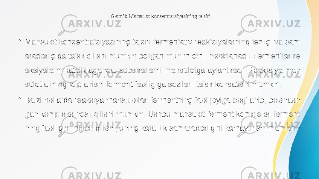 6-omil: Mahsulot konsentratsiyasining ta&#39;siri • Mahsulot konsentratsiyasining ta&#39;siri fermentativ reaktsiyalarning tezligi va sam aradorligiga ta&#39;sir qilishi mumkin bo&#39;lgan muhim omil hisoblanadi. Fermentlar re aksiyalarni katalizlaganda, substratlarni mahsulotga aylantiradi. Reaktsiya mah sulotlarining to&#39;planishi ferment faolligiga sezilarli ta&#39;sir ko&#39;rsatishi mumkin. • Ba&#39;zi hollarda reaksiya mahsulotlari fermentning faol joyiga bog&#39;lanib, bo&#39;shash gan kompleks hosil qilishi mumkin. Ushbu mahsulot-ferment kompleksi ferment ning faolligini ingibit qilishi, uning katalitik samaradorligini kamaytirishi mumkin 