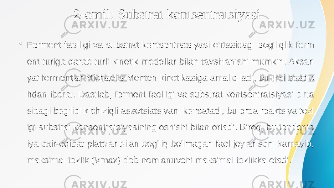 2-omil: Substrat kontsentratsiyasi • Ferment faolligi va substrat kontsentratsiyasi o&#39;rtasidagi bog&#39;liqlik ferm ent turiga qarab turli kinetik modellar bilan tavsiflanishi mumkin. Aksari yat fermentlar Michaelis-Menten kinetikasiga amal qiladi, bu ikki bosqic hdan iborat. Dastlab, ferment faolligi va substrat kontsentratsiyasi o&#39;rta sidagi bog&#39;liqlik chiziqli assotsiatsiyani ko&#39;rsatadi, bu erda reaktsiya tezl igi substrat konsentratsiyasining oshishi bilan ortadi. Biroq, bu tendents iya oxir-oqibat platolar bilan bog&#39;liq bo&#39;lmagan faol joylar soni kamayib, maksimal tezlik (Vmax) deb nomlanuvchi maksimal tezlikka etadi. 