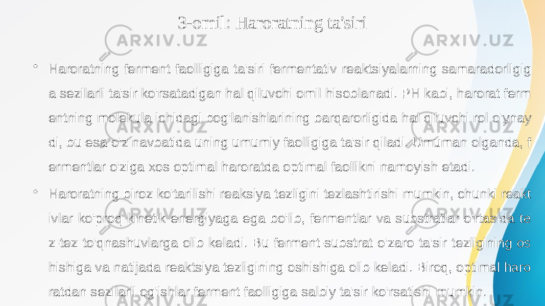 3-omil: Haroratning ta&#39;siri • Haroratning ferment faolligiga ta&#39;siri fermentativ reaktsiyalarning samaradorligig a sezilarli ta&#39;sir ko&#39;rsatadigan hal qiluvchi omil hisoblanadi. PH kabi, harorat ferm entning molekula ichidagi bog&#39;lanishlarining barqarorligida hal qiluvchi rol o&#39;ynay di, bu esa o&#39;z navbatida uning umumiy faolligiga ta&#39;sir qiladi. Umuman olganda, f ermentlar o&#39;ziga xos optimal haroratda optimal faollikni namoyish etadi. • Haroratning biroz ko&#39;tarilishi reaksiya tezligini tezlashtirishi mumkin, chunki reakt ivlar ko&#39;proq kinetik energiyaga ega bo&#39;lib, fermentlar va substratlar o&#39;rtasida te z-tez to&#39;qnashuvlarga olib keladi. Bu ferment-substrat o&#39;zaro ta&#39;sir tezligining os hishiga va natijada reaktsiya tezligining oshishiga olib keladi. Biroq, optimal haro ratdan sezilarli og&#39;ishlar ferment faolligiga salbiy ta&#39;sir ko&#39;rsatishi mumkin. 