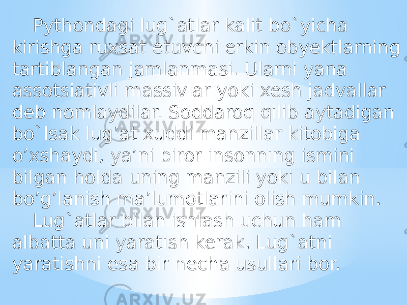 Pythondagi lug`atlar kalit bo`yicha kirishga ruxsat etuvchi erkin obyektlarning tartiblangan jamlanmasi. Ularni yana assotsiativli massivlar yoki xesh jadvallar deb nomlaydilar. Soddaroq qilib aytadigan bo`lsak lug’at xuddi manzillar kitobiga o’xshaydi, ya’ni biror insonning ismini bilgan holda uning manzili yoki u bilan bo’g’lanish ma’lumotlarini olish mumkin. Lug`atlar bilan ishlash uchun ham albatta uni yaratish kerak. Lug`atni yaratishni esa bir necha usullari bor. 