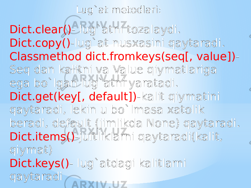 Lug`at metodlari: Dict.clear() - lug`atni tozalaydi. Dict.copy() -lug`at nusxasini qaytaradi. Classmethod dict.fromkeys(seq[, value]) - Seq dan kalitni va Value qiymatlariga ega bo`lgan lug`atni yaratadi. Dict.get(key[, default]) -kalit qiymatini qaytaradi, lekin u bo`lmasa xatolik beradi, default (jimlikda None) qaytaradi. Dict.items() -juftliklarni qaytaradi(kalit, qiymat) Dict.keys() - lug`atdagi kalitlarni qaytaradi 