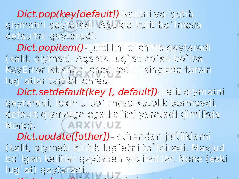 Dict.pop(key[default]) -kalitni yo`qotib qiymatni qaytaradi. Agarda kalit bo`lmasa defaultni qaytaradi. Dict.popitem() - juftlikni o`chirib qaytaradi (kalit, qiymat). Agarda lug`at bo`sh bo`lsa KeyError istisnoni chaqiradi. Esingizda tursin lug`atlar tartibli emas. Dict.setdefault(key [, default]) -kalit qiymatni qaytaradi, lekin u bo`lmasa xatolik bermaydi, default qiymatga ega kalitni yaratadi (jimlikda None). Dict.update([other]) - other dan juftliklarni (kalit, qiymat) kiritib lug`atni to`ldiradi. Mavjud bo`lgan kalitlar qaytadan yoziladilar. None (eski lug`at) qaytaradi. Dict.values() -lug`atdagi qiymatni qaytaradi. 