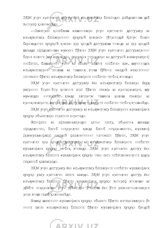 ЭҲМ учун яратилган дастур ёки маълумотлар базасидан фойдаланиш деб эътироф қилинмайди. ―Электрон ҳисоблаш машиналари учун яратилган дастурлар ва маълумотлар базаларининг ҳуқуқий ҳимояси тўғрисида‖ Қонун билан бериладиган ҳуқуқий ҳимоя: ҳар қандай дастурлаш тилида ва ҳар қандай шаклда ифодаланиши мумкин бўлган ЭҲМ учун яратилган дастурларнинг барча хилига (шу жумладан, операция тизимлари ва дастурий мажмуаларга) нисбатан, бошланғич матн ва объект кодига нисбатан ҳам, шунингдек маълумотларни танлаш ва ташкил этиш бўйича ижодий меҳнатнинг натижаси бўлган маълумотлар базаларига нисбатан татбиқ этилади; ЭҲМ учун яратилган дастурлар ёки маълумотлар базалари ёҳуд уларнинг бирон-бир қисмига асос бўлган ғоялар ва принципларга, шу жумладан интерфейс ҳамда алгоритм ташкил қилиш ғоялари ва принципларига, шунингдек дастурлаш тилларига нисбатан татбиқ этилмайди. ЭҲМ учун яратилган дастурлар ва маълумотлар базаларини муаллифлик ҳуқуқи объектлари сирасига киритади. Вазифаси ва афзалликларидан қатъи назар, объектив шаклда ифодаланган, босиб чиқарилган ҳамда босиб чиқарилмаган, муаллиф (ҳаммуаллифлар) ижодий фаолиятининг натижаси бўлган, ЭҲМ учун яратилган ҳар қандай дастурлар ва маълумотлар базаларига нисбатан муаллифлик ҳуқуқи татбиқ этилади. ЭҲМ учун яратилган дастур ёки маълумотлар базасига муаллифлик ҳуқуқи токи акси исботланмагунга қадар сақланиб қолаверади. ЭҲМ учун дастурлар ёки маълумотлар базаларига нисбатан муаллифлик ҳуқуқи улар яратилгач юзага келади. ЭҲМ учун яратилган дастур ёки маълумотлар базасига бўлган муаллифлик ҳуқуқи эътироф этилиши ва рўёбга чиқарилиши учун рўйхатдан ўтказиш ёки ўзга расмиятчиликларга риоя этиш талаб қилинмайди. Бошқа шахснинг муаллифлик ҳуқуқи объекти бўлган материалларни ўз ичига олган маълумотлар базасига бўлган муаллифлик ҳуқуқи бундай 