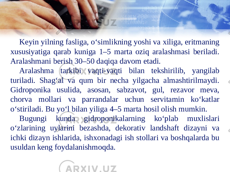 Keyin yilning fasliga, oʻsimlikning yoshi va xiliga, eritmaning xususiyatiga qarab kuniga 1–5 marta oziq aralashmasi beriladi. Aralashmani berish 30–50 daqiqa davom etadi. Aralashma tarkibi vaqti-vaqti bilan tekshirilib, yangilab turiladi. Shagʻal va qum bir necha yilgacha almashtirilmaydi. Gidroponika usulida, asosan, sabzavot, gul, rezavor meva, chorva mollari va parrandalar uchun servitamin koʻkatlar oʻstiriladi. Bu yoʻl bilan yiliga 4–5 marta hosil olish mumkin. Bugungi kunda gidroponikalarning ko‘plab muxlislari o‘zlarining uylarini bezashda, dekorativ landshaft dizayni va ichki dizayn ishlarida, ishxonadagi ish stollari va boshqalarda bu usuldan keng foydalanishmoqda. 