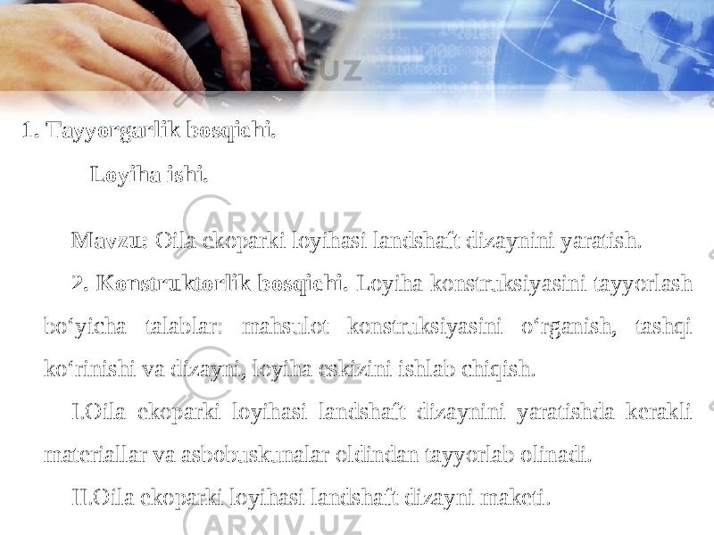 1. Tayyorgarlik bosqichi. Loyiha ishi. Mavzu: Oila ekoparki loyihasi landshaft dizaynini yaratish. 2. Konstruktorlik bosqichi. Loyiha konstruksiyasini tayyorlash bo‘yicha talablar: mahsulot konstruksiyasini o‘rganish, tashqi ko‘rinishi va dizayni, loyiha eskizini ishlab chiqish. I. Oila ekoparki loyihasi landshaft dizaynini yaratishda kerakli materiallar va asbobuskunalar oldindan tayyorlab olinadi. II. Oila ekoparki loyihasi landshaft dizayni maketi. 