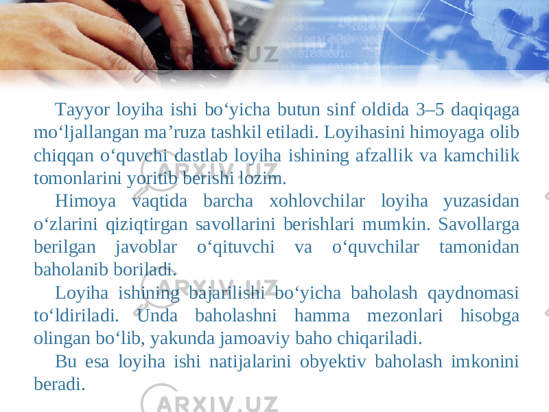 Tayyor loyiha ishi bo‘yicha butun sinf oldida 3–5 daqiqaga mo‘ljallangan ma’ruza tashkil etiladi. Loyihasini himoyaga olib chiqqan o‘quvchi dastlab loyiha ishining afzallik va kamchilik tomonlarini yoritib berishi lozim. Himoya vaqtida barcha xohlovchilar loyiha yuzasidan o‘zlarini qiziqtirgan savollarini berishlari mumkin. Savollarga berilgan javoblar o‘qituvchi va o‘quvchilar tamonidan baholanib boriladi. Loyiha ishining bajarilishi bo‘yicha baholash qaydnomasi to‘ldiriladi. Unda baholashni hamma mezonlari hisobga olingan bo‘lib, yakunda jamoaviy baho chiqariladi. Bu esa loyiha ishi natijalarini obyektiv baholash imkonini beradi. 