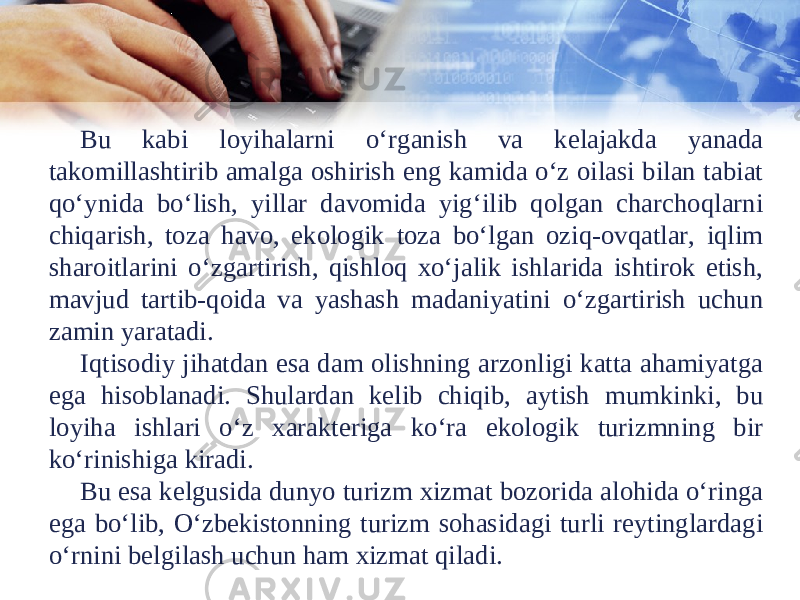 Bu kabi loyihalarni o‘rganish va kelajakda yanada takomillashtirib amalga oshirish eng kamida o‘z oilasi bilan tabiat qo‘ynida bo‘lish, yillar davomida yig‘ilib qolgan charchoqlarni chiqarish, toza havo, ekologik toza bo‘lgan oziq-ovqatlar, iqlim sharoitlarini o‘zgartirish, qishloq xo‘jalik ishlarida ishtirok etish, mavjud tartib-qoida va yashash madaniyatini o‘zgartirish uchun zamin yaratadi. Iqtisodiy jihatdan esa dam olishning arzonligi katta ahamiyatga ega hisoblanadi. Shulardan kelib chiqib, aytish mumkinki, bu loyiha ishlari o‘z xarakteriga ko‘ra ekologik turizmning bir ko‘rinishiga kiradi. Bu esa kelgusida dunyo turizm xizmat bozorida alohida o‘ringa ega bo‘lib, O‘zbekistonning turizm sohasidagi turli reytinglardagi o‘rnini belgilash uchun ham xizmat qiladi. 