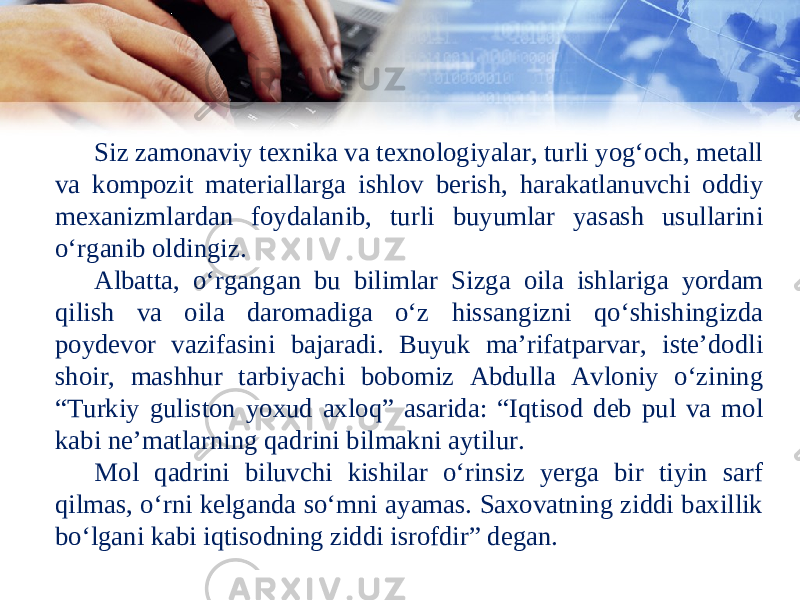 Siz zamonaviy texnika va texnologiyalar, turli yog‘och, metall va kompozit materiallarga ishlov berish, harakatlanuvchi oddiy mexanizmlardan foydalanib, turli buyumlar yasash usullarini o‘rganib oldingiz. Albatta, o‘rgangan bu bilimlar Sizga oila ishlariga yordam qilish va oila daromadiga o‘z hissangizni qo‘shishingizda poydevor vazifasini bajaradi. Buyuk ma’rifatparvar, iste’dodli shoir, mashhur tarbiyachi bobomiz Abdulla Avloniy o‘zining “Turkiy guliston yoxud axloq” asarida: “Iqtisod deb pul va mol kabi ne’matlarning qadrini bilmakni aytilur. Mol qadrini biluvchi kishilar o‘rinsiz yerga bir tiyin sarf qilmas, o‘rni kelganda so‘mni ayamas. Saxovatning ziddi baxillik bo‘lgani kabi iqtisodning ziddi isrofdir” degan. 