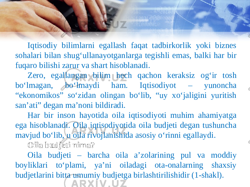 Iqtisodiy bilimlarni egallash faqat tadbirkorlik yoki biznes sohalari bilan shug‘ullanayotganlarga tegishli emas, balki har bir fuqaro bilishi zarur va shart hisoblanadi. Zero, egallangan bilim hech qachon keraksiz og‘ir tosh bo‘lmagan, bo‘lmaydi ham. Iqtisodiyot – yunoncha “ekonomikos” so‘zidan olingan bo‘lib, “uy xo‘jaligini yuritish san’ati” degan ma’noni bildiradi. Har bir inson hayotida oila iqtisodiyoti muhim ahamiyatga ega hisoblanadi. Oila iqtisodiyotida oila budjeti degan tushuncha mavjud bo‘lib, u oila rivojlanishida asosiy o‘rinni egallaydi. Oila budjeti nima? Oila budjeti – barcha oila a’zolarining pul va moddiy boyliklari to‘plami, ya’ni oiladagi ota-onalarning shaxsiy budjetlarini bitta umumiy budjetga birlashtirilishidir (1-shakl). 