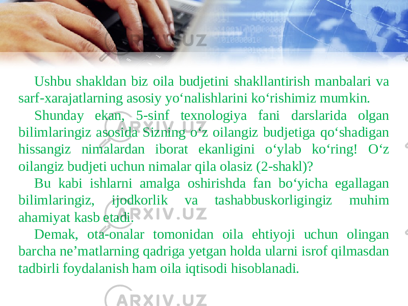 Ushbu shakldan biz oila budjetini shakllantirish manbalari va sarf-xarajatlarning asosiy yo‘nalishlarini ko‘rishimiz mumkin. Shunday ekan, 5-sinf texnologiya fani darslarida olgan bilimlaringiz asosida Sizning o‘z oilangiz budjetiga qo‘shadigan hissangiz nimalardan iborat ekanligini o‘ylab ko‘ring! O‘z oilangiz budjeti uchun nimalar qila olasiz (2-shakl)? Bu kabi ishlarni amalga oshirishda fan bo‘yicha egallagan bilimlaringiz, ijodkorlik va tashabbuskorligingiz muhim ahamiyat kasb etadi. Demak, ota-onalar tomonidan oila ehtiyoji uchun olingan barcha ne’matlarning qadriga yetgan holda ularni isrof qilmasdan tadbirli foydalanish ham oila iqtisodi hisoblanadi. 