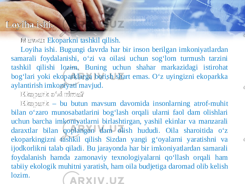 Loyiha ishi. Mavzu: Ekoparkni tashkil qilish. Loyiha ishi. Bugungi davrda har bir inson berilgan imkoniyatlardan samarali foydalanishi, o‘zi va oilasi uchun sog‘lom turmush tarzini tashkil qilishi lozim. Buning uchun shahar markazidagi istirohat bog‘lari yoki ekoparklarga borish shart emas. O‘z uyingizni ekoparkka aylantirish imkoniyati mavjud. Ekopark o‘zi nima? Ekopark – bu butun mavsum davomida insonlarning atrof-muhit bilan o‘zaro munosabatlarini bog‘lash orqali ularni faol dam olishlari uchun barcha imkoniyatlarni birlashtirgan, yashil ekinlar va manzarali daraxtlar bilan qoplangan dam olish hududi. Oila sharoitida o‘z ekoparkingizni tashkil qilish Sizdan yangi g‘oyalarni yaratishni va ijodkorlikni talab qiladi. Bu jarayonda har bir imkoniyatlardan samarali foydalanish hamda zamonaviy texnologiyalarni qo‘llash orqali ham tabiiy ekologik muhitni yaratish, ham oila budjetiga daromad olib kelish lozim. 