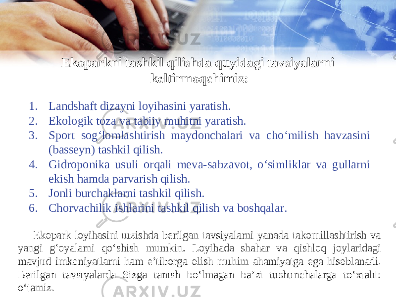 Ekoparkni tashkil qilishda quyidagi tavsiyalarni keltirmoqchimiz: 1. Landshaft dizayni loyihasini yaratish. 2. Ekologik toza va tabiiy muhitni yaratish. 3. Sport sog‘lomlashtirish maydonchalari va cho‘milish havzasini (basseyn) tashkil qilish. 4. Gidroponika usuli orqali meva-sabzavot, o‘simliklar va gullarni ekish hamda parvarish qilish. 5. Jonli burchaklarni tashkil qilish. 6. Chorvachilik ishlarini tashkil qilish va boshqalar. Ekopark loyihasini tuzishda berilgan tavsiyalarni yanada takomillashtirish va yangi g‘oyalarni qo‘shish mumkin. Loyihada shahar va qishloq joylaridagi mavjud imkoniyatlarni ham e’tiborga olish muhim ahamiyatga ega hisoblanadi. Berilgan tavsiyalarda Sizga tanish bo‘lmagan ba’zi tushunchalarga to‘xtalib o‘tamiz. 